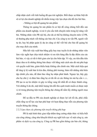 81
chấp nhận cách viết tình huống đã qua trải nghiệm. Biết được sự khác biệt đó
sẽ có lợi cho doanh nghiệp rất nhiều trong việc lựa chọn chủ đề cho bài báo.
- Những cơ hội để quảng bá sản phẩm
Thông tin quảng bá sản phẩm là cơ hội để công chúng biết đến sản
phẩm của doanh nghiệp, và nó ít yêu cầu tính chuyên môn trong kỹ năng viết
bài. Những nhân viên PR nội bộ, cho dù có thể họ không chuyên môn về PR,
sẽ thường phụ trách viết thông cáo báo chí. Các công ty tư vấn PR, người viết
tự do, hay bộ phận quản lý dự án cũng có thể viết bài cho báo để quảng bá
cho mục đích của mình.
Hầu hết việc xuất bản bằng giấy hay trực tuyến là do những nhân viên
làm việc ngắn hạn chịu trách nhiệm và ưu tiên hàng đầu là đặc điểm của các
bài báo, vì vậy có rất ít thời gian còn lại cho biên tập. Vì vậy, ưu tiên đầu tiên
được đưa ra là những thông báo được viết bằng một cách nào đó mà phù hợp
với quyền xuất bản, giảm thiểu hoặc không cần chỉnh sửa. Một cách hiệu quả
để tăng tỷ lệ xuất bản là kín đáo, không phô trương, bám riết những nhà biên
tập chính yếu nào, để đảm bảo rằng họ nhận phát hành. Ngược lại, hãy gây
cho họ chú ý và đảm bảo rằng họ có đủ tất cả các thông tin mà họ cần v..v..
PR tạo ra sự tín nhiệm và gây ra tiếng vang tốt nhất để có được thành công.
Với những lí do đó, một khối lượng lớn đối thủ cạnh tranh muốn có được một
vị trí trong phương tiện truyền thông đại chúng để nắm lấy những người mua
chính.
Để sự đầu tư PR của doanh nghiệp có được lợi ích tối đa, phải chắc
chắn rằng sự nỗ lực của bạn phù hợp với họat động thực tiễn của phương tiện
truyền thông đại chúng.
2.2.2 Lựa chọn các phương tiện truyền thông phù hợp
PR là một hình thức giao tiếp nhằm tăng cường nhận thức và hiểu biết
của công chúng, cũng như khuyến khích suy nghĩ tích cực về một công ty, sản
phẩm và dịch vụ của công ty. Công cụ PR bao gồm thông cáo báo chí, thông
 