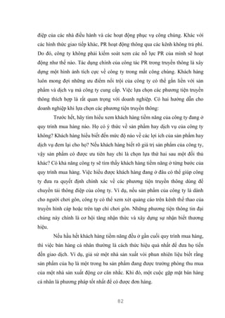 82
điệp của các nhà điều hành và các hoạt động phục vụ công chúng. Khác với
các hình thức giao tiếp khác, PR hoạt động thông qua các kênh không trả phí.
Do đó, công ty không phải kiểm soát xem các nỗ lực PR của mình sẽ hoạt
động như thế nào. Tác dụng chính của công tác PR trong truyền thông là xây
dựng một hình ảnh tích cực về công ty trong mắt công chúng. Khách hàng
luôn mong đợi những ưu điểm nổi trội của công ty có thể gắn liền với sản
phẩm và dịch vụ mà công ty cung cấp. Việc lựa chọn các phương tiện truyền
thông thích hợp là rất quan trọng với doanh nghiệp. Có hai hướng dẫn cho
doanh nghiệp khi lựa chọn các phương tiện truyền thông:
Trước hết, hãy tìm hiểu xem khách hàng tiềm năng của công ty đang ở
quy trình mua hàng nào. Họ có ý thức về sản phẩm hay dịch vụ của công ty
không? Khách hàng hiểu biết đến mức độ nào về các lợi ích của sản phẩm hay
dịch vụ đem lại cho họ? Nếu khách hàng biết rõ giá trị sản phẩm của công ty,
vậy sản phẩm có được ưu tiên hay chỉ là chọn lựa thứ hai sau một đối thủ
khác? Có khả năng công ty sẽ tìm thấy khách hàng tiềm năng ở từng bước của
quy trình mua hàng. Việc hiểu được khách hàng đang ở đâu có thể giúp công
ty đưa ra quyết định chính xác về các phương tiện truyền thông dùng để
chuyển tải thông điệp của công ty. Ví dụ, nếu sản phẩm của công ty là dành
cho người chơi gôn, công ty có thể xem xét quảng cáo trên kênh thể thao của
truyền hình cáp hoặc trên tạp chí chơi gôn. Những phương tiện thông tin đại
chúng này chính là cơ hội tăng nhận thức và xây dựng sự nhận biết thương
hiệu.
Nếu hầu hết khách hàng tiềm năng đều ở gần cuối quy trình mua hàng,
thì việc bán hàng cá nhân thường là cách thức hiệu quả nhất để đưa họ tiến
đến giao dịch. Ví dụ, giả sử một nhà sản xuất vòi phun nhiên liệu biết rằng
sản phẩm của họ là một trong ba sản phẩm đang được trưởng phòng thu mua
của một nhà sản xuất động cơ cân nhắc. Khi đó, một cuộc gặp mặt bán hàng
cá nhân là phương pháp tốt nhất để có được đơn hàng.
 