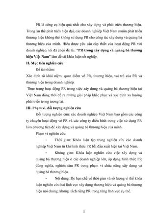 2
PR là công cụ hiệu quả nhất cho xây dựng và phát triển thương hiệu.
Trong xu thế phát triển hiện đại, các doanh nghiệp Việt Nam muốn phát triển
thương hiệu không thể không sử dụng PR cho công tác xây dựng và quảng bá
thương hiệu của mình. Hiểu được yêu cầu cấp thiết của hoạt động PR với
doanh nghiệp, tôi đã chọn đề tài: “PR trong xây dựng và quảng bá thương
hiệu Việt Nam” làm đề tài khóa luận tốt nghiệp.
II. Mục tiêu nghiên cứu
Đề tài nhằm:
Xác định rõ khái niệm, quan điểm về PR, thương hiệu, vai trò của PR và
thương hiệu trong doanh nghiệp.
Thực trạng hoạt động PR trong việc xây dựng và quảng bá thương hiệu tại
Việt Nam đồng thời đề ra những giải pháp khắc phục và xác định xu hướng
phát triển trong tương lai.
III. Phạm vi, đối tượng nghiên cứu
Đối tượng nghiên cứu: các doanh nghiệp Việt Nam bao gồm các công
ty chuyên hoạt động về PR và các công ty điển hình trong việc sử dụng PR
làm phương tiện để xây dựng và quảng bá thương hiệu của mình.
Phạm vi nghiên cứu:
- Thời gian: Khóa luận tập trung nghiên cứu các doanh
nghiệp Việt Nam từ khi hình thức PR bắt đầu xuất hiện tại Việt Nam.
- Không gian: Khóa luận nghiên cứu việc xây dựng và
quảng bá thương hiệu ở các doanh nghiệp lớn, áp dụng hình thức PR
đúng nghĩa, nghiên cứu PR trong phạm vi chức năng xây dựng và
quảng bá thương hiệu.
- Nội dung: Do hạn chế về thời gian và số lượng vì thế khóa
luận nghiên cứu hai lĩnh vực xây dựng thương hiệu và quảng bá thương
hiệu nói chung, không tách riêng PR trong từng lĩnh vực cụ thể.
 