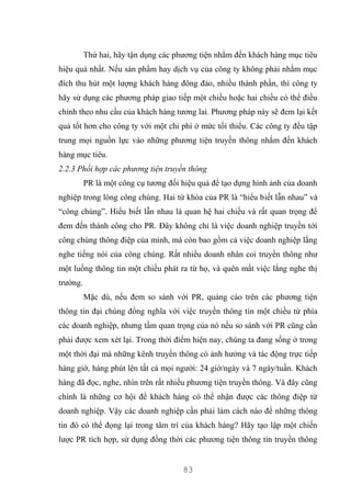 83
Thứ hai, hãy tận dụng các phương tiện nhắm đến khách hàng mục tiêu
hiệu quả nhất. Nếu sản phẩm hay dịch vụ của công ty không phải nhằm mục
đích thu hút một lượng khách hàng đông đảo, nhiều thành phần, thì công ty
hãy sử dụng các phương pháp giao tiếp một chiều hoặc hai chiều có thể điều
chỉnh theo nhu cầu của khách hàng tương lai. Phương pháp này sẽ đem lại kết
quả tốt hơn cho công ty với một chi phí ở mức tối thiểu. Các công ty đều tập
trung mọi nguồn lực vào những phương tiện truyền thông nhắm đến khách
hàng mục tiêu.
2.2.3 Phối hợp các phương tiện truyền thông
PR là một công cụ tương đối hiệu quả để tạo dựng hình ảnh của doanh
nghiệp trong lòng công chúng. Hai từ khóa của PR là “hiểu biết lẫn nhau” và
“công chúng”. Hiểu biết lẫn nhau là quan hệ hai chiều và rất quan trọng để
đem đến thành công cho PR. Đây không chỉ là việc doanh nghiệp truyền tới
công chúng thông điệp của mình, mà còn bao gồm cả việc doanh nghiệp lắng
nghe tiếng nói của công chúng. Rất nhiều doanh nhân coi truyền thông như
một luồng thông tin một chiều phát ra từ họ, và quên mất việc lắng nghe thị
trường.
Mặc dù, nếu đem so sánh với PR, quảng cáo trên các phương tiện
thông tin đại chúng đồng nghĩa với việc truyền thông tin một chiều từ phía
các doanh nghiệp, nhưng tầm quan trọng của nó nếu so sánh với PR cũng cần
phải được xem xét lại. Trong thời điểm hiện nay, chúng ta đang sống ở trong
một thời đại mà những kênh truyền thông có ảnh hưởng và tác động trực tiếp
hàng giờ, hàng phút lên tất cả mọi người: 24 giờ/ngày và 7 ngày/tuần. Khách
hàng đã đọc, nghe, nhìn trên rất nhiều phương tiện truyền thông. Và đây cũng
chính là những cơ hội để khách hàng có thể nhận được các thông điệp từ
doanh nghiệp. Vậy các doanh nghiệp cần phải làm cách nào để những thông
tin đó có thể đọng lại trong tâm trí của khách hàng? Hãy tạo lập một chiến
lược PR tích hợp, sử dụng đồng thời các phương tiện thông tin truyền thông
 