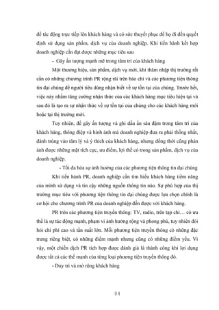 84
để tác động trực tiếp lên khách hàng và có sức thuyết phục để họ đi đến quyết
định sử dụng sản phẩm, dịch vụ của doanh nghiệp. Khi tiến hành kết hợp
doanh nghiệp cần đạt được những mục tiêu sau
- Gây ấn tượng mạnh mẽ trong tâm trí của khách hàng
Một thương hiệu, sản phẩm, dịch vụ mới, khi thâm nhập thị trường rất
cần có những chương trình PR rộng rãi trên báo chí và các phương tiện thông
tin đại chúng để người tiêu dùng nhận biết về sự tồn tại của chúng. Trước hết,
việc này nhằm tăng cường nhận thức của các khách hàng mục tiêu hiện tại và
sau đó là tạo ra sự nhận thức về sự tồn tại của chúng cho các khách hàng mới
hoặc tại thị trường mới.
Tuy nhiên, để gây ấn tượng và ghi dấu ấn sâu đậm trong tâm trí của
khách hàng, thông điệp và hình ảnh mà doanh nghiệp đưa ra phải thống nhất,
đánh trúng vào tâm lý và ý thích của khách hàng, nhưng đồng thời cũng phản
ánh được những mặt tích cực, ưu điểm, lợi thế có trong sản phẩm, dịch vụ của
doanh nghiệp.
- Tối đa hóa sự ảnh hưởng của các phương tiện thông tin đại chúng
Khi tiến hành PR, doanh nghiệp cần tìm hiểu khách hàng tiềm năng
của mình sử dụng và tin cậy những nguồn thông tin nào. Sự phù hợp của thị
trường mục tiêu với phương tiện thông tin đại chúng được lựa chọn chính là
cơ hội cho chương trình PR của doanh nghiệp đến được với khách hàng.
PR trên các phương tiện truyền thông: TV, radio, trên tạp chí… có ưu
thế là sự tác động mạnh, phạm vi ảnh hưởng rộng và phong phú, tuy nhiên đòi
hỏi chi phí cao và tần suất lớn. Mỗi phương tiện truyền thông có những đặc
trưng riêng biệt, có những điểm mạnh nhưng cũng có những điểm yếu. Vì
vậy, một chiến dịch PR tích hợp được đánh giá là thành công khi lợi dụng
được tất cả các thế mạnh của từng loại phương tiện truyền thông đó.
- Duy trì và mở rộng khách hàng
 