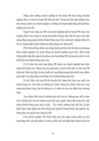 86
Hàng năm những doanh nghiệp có bộ phận PR hoạt động chuyên
nghiệp đều có một kế hoạch PR khá bài bản. Trong đó thể hiện những mục
tiêu mong muốn của doanh nghiệp và những kế hoạch hành động để đạt được
những mục tiêu đó.
Người làm công tác PR của doanh nghiệp lập kế hoạch PR dựa trên
những chiến lược công ty mang tính định hướng, đặc biệt họ quan tâm đến
cộng đồng xung quanh nhóm khách hàng mục tiêu mà doanh nghiệp nhắm tới
để các thông điệp truyền thông tác động đúng nơi, đúng chỗ.
PR là hoạt động nhằm chủ động kiến tạo hình ảnh tốt đẹp của thương
hiệu doanh nghiệp với cộng đồng mà doanh nghiệp quan tâm. Một trong
những điều hấp dẫn người tiêu dùng của hoạt động PR là mang lại một lợi ích
thiết thực cho khách hàng mục tiêu.
Có lẽ chưa bao giờ hoạt động PR được các doanh nghiệp khai thác
mạnh như hiện nay. Hàng loạt các gameshow truyền hình đều có bàn tay PR
tham dự. Như vậy đây là một chuỗi các hoạt động mang tính chiến lược nhằm
giao tiếp với cộng đồng mà không chỉ là khách hàng mục tiêu.
Ví dụ: Mục tiêu của PR là chuyển đổi trạng thái hoặc suy nghĩ của
khách hàng từ việc chưa có thông tin, thiếu thông tin, thiếu niềm tin sang
trạng thái được cung cấp đủ thông tin, có niềm tin vào sản phẩm hay thương
hiệu.
Tuy nhiên, PR cũng có những hạn chế của nó. Những hạn chế cơ bản
như: thường khó tạo ấn tượng trong thời gian ngắn, thiếu tập trung cho một
nhóm khách hàng mục tiêu cụ thể… Tuy nhiên, những hạn chế này có thể
khắc phục được phần nào bởi những giải pháp kế hoạch thiết lập nghiêm túc
hàng năm của người làm công tác PR.
Các doanh nghiệp Việt Nam hiện nay cần tăng cường nhân sự cho
hoạt động PR, cần thiết phải có nhân sự PR hoặc bộ phận PR chuyên trách thì
 