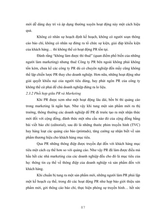 87
mới dễ dàng duy trì và áp dụng thường xuyên hoạt động này một cách hiệu
quả.
Không có nhân sự hoạch định kế hoạch, không có người soạn thông
cáo báo chí, không có nhân sự đứng ra tổ chức sự kiện, giải đáp khiếu kiện
của khách hàng… thì không thể có hoạt động PR tồn tại.
Đành rằng “không làm được thì thuê” (quan điểm phổ biến của những
người làm marketing) nhưng thuê Công ty PR bên ngoài không phải không
tốn kém, chưa kể các công ty PR dù có chuyên nghiệp đến mấy cũng không
thể lập chiến lược PR thay cho doanh nghiệp. Hơn nữa, những hoạt động như
giải quyết khiếu nại của người tiêu dùng, hay phát ngôn PR của công ty
không thể cứ phải để chủ doanh nghiệp đứng ra lo liệu.
2.3.2 Phối hợp giữa PR và Marketing
Khi PR được xem như một hoạt động lâu dài, bền bỉ thì quảng cáo
trong marketing là ngắn hạn. Như vậy khi tung một sản phẩm mới ra thị
trường, thông thường các doanh nghiệp để PR đi trước tạo ra một nhận thức
mới đối với cộng đồng, đánh thức một nhu cầu nào đó của cộng đồng bằng
bài viết báo chí (editorial), sau đó là những thước phim truyền hình (TVC)
hay hàng loạt các quảng cáo báo (printads), tăng cường sự nhận biết về sản
phẩm thương hiệu cho khách hàng mục tiêu.
Qua PR những thông điệp được truyền đạt đến với khách hàng mục
tiêu một cách cụ thể hơn so với quảng cáo. Như vậy PR đã làm được điều mà
hầu hết các nhà marketing của các doanh nghiệp đều cho đó là mục tiêu của
họ: thông tin cụ thể về thông điệp của doanh nghiệp và sản phẩm đến với
khách hàng.
Khi chuẩn bị tung ra một sản phẩm mới, những người làm PR phải lập
một kế hoạch cụ thể, trong đó các hoạt động PR như họp báo giới thiệu sản
phẩm mới, gởi thông cáo báo chí, thực hiện phóng sự truyền hình… hết sức
 