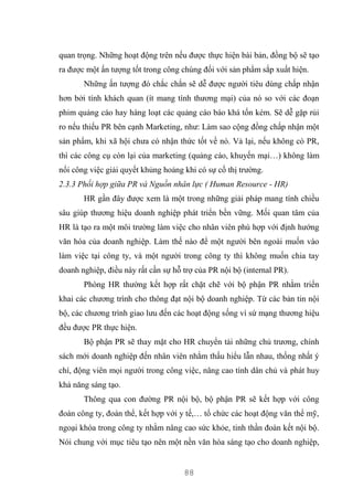 88
quan trọng. Những hoạt động trên nếu được thực hiện bài bản, đồng bộ sẽ tạo
ra được một ấn tượng tốt trong công chúng đối với sản phẩm sắp xuất hiện.
Những ấn tượng đó chắc chắn sẽ dễ được người tiêu dùng chấp nhận
hơn bởi tính khách quan (ít mang tính thương mại) của nó so với các đoạn
phim quảng cáo hay hàng loạt các quảng cáo báo khá tốn kém. Sẽ dễ gặp rủi
ro nếu thiếu PR bên cạnh Marketing, như: Làm sao cộng đồng chấp nhận một
sản phẩm, khi xã hội chưa có nhận thức tốt về nó. Vả lại, nếu không có PR,
thì các công cụ còn lại của marketing (quảng cáo, khuyến mại…) không làm
nổi công việc giải quyết khủng hoảng khi có sự cố thị trường.
2.3.3 Phối hợp giữa PR và Nguồn nhân lực ( Human Resource - HR)
HR gần đây được xem là một trong những giải pháp mang tính chiều
sâu giúp thương hiệu doanh nghiệp phát triển bền vững. Mối quan tâm của
HR là tạo ra một môi trường làm việc cho nhân viên phù hợp với định hướng
văn hóa của doanh nghiệp. Làm thế nào để một người bên ngoài muốn vào
làm việc tại công ty, và một người trong công ty thì không muốn chia tay
doanh nghiệp, điều này rất cần sự hỗ trợ của PR nội bộ (internal PR).
Phòng HR thường kết hợp rất chặt chẽ với bộ phận PR nhằm triển
khai các chương trình cho thông đạt nội bộ doanh nghiệp. Từ các bản tin nội
bộ, các chương trình giao lưu đến các hoạt động sống vì sứ mạng thương hiệu
đều được PR thực hiện.
Bộ phận PR sẽ thay mặt cho HR chuyển tải những chủ trương, chính
sách mới doanh nghiệp đến nhân viên nhằm thấu hiểu lẫn nhau, thống nhất ý
chí, động viên mọi người trong công việc, nâng cao tính dân chủ và phát huy
khả năng sáng tạo.
Thông qua con đường PR nội bộ, bộ phận PR sẽ kết hợp với công
đoàn công ty, đoàn thể, kết hợp với y tế,… tổ chức các hoạt động văn thể mỹ,
ngoại khóa trong công ty nhằm nâng cao sức khỏe, tinh thần đoàn kết nội bộ.
Nói chung với mục tiêu tạo nên một nền văn hóa sáng tạo cho doanh nghiệp,
 