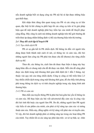 89
nếu doanh nghiệp biết sử dụng công tác PR nội bộ sẽ đạt được những hiệu
quả thiết thực.
Khi nhận thức đúng tầm quan trọng của PR và các công cụ có liên
quan, đặc biệt là khi chúng ta phối hợp tốt các công cụ trên sẽ là giải pháp
hiệu quả để một doanh nghiệp phát huy tiềm lực của mình để thuyết phục
cộng đồng. Đây cũng là cách mà những doanh nghiệp trên thế giới thường đã
triển khai áp dụng nhằm khẳng định vị thế của thương hiệu trên thị trường.
2.4 Thay đổi cách lập kế hoạch PR
2.4.1 Tạo chiến dịch PR
PR có sự gắn kết là PR chiến dịch. Để thông tin đến với người tiêu
dùng được hình thành một cách rõ nét, có thông tin và cảm xúc, đòi hỏi
những người làm công tác PR phải tìm được chủ đề (theme) cho từng chiến
dịch cụ thể.
Theo đó, các thông tin, cách làm dù được thực hiện ở dạng này hay
dạng khác đều có chung một chủ đề đã được xác định. Mỗi chủ đề cũng phải
được xác định trong một khoảng thời gian nhất định (từ 1 đến 3 tháng, tuỳ
thuộc vào quy mô của từng chiến dịch). Công ty cũng có thể triển khai 2,3
hay nhiều chiến dịch trong cùng một khoảng thời gian, để cho thấy tính phong
phú trong thông tin dịch vụ và tính chuyên nghiệp trong xây dựng hình ảnh
thương hiệu.
2.4.2 PR có cảm xúc
Bản chất của truyền thông PR là phải hài hoà giữa hai yếu tố thông tin
và cảm xúc. Để thực hiện các bài viết advertorial đầy cảm xúc là công việc
đòi hỏi tính bắt buộc của người làm PR. Do đó, những người làm PR ngoài
việc hiểu rõ sản phẩm của mình, còn phải có kỹ năng tạo cảm xúc và tường
thuật cảm xúc. Điều này, đồng nghĩa với kỹ năng viết phải sâu và truyền cảm.
Vì vậy, đòi hỏi doanh nghiệp phải có những sáng tạo trong các hoạt động PR
của mình. Tuy nhiên tất cả các sáng tạo phải dựa trên cơ sở sự thật, sự chân
 