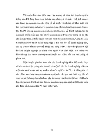 91
Với cách thức như hiện nay, việc quảng bá hình ảnh doanh nghiệp
thông qua PR đang được xem là hiệu quả nhất, giá rẻ nhất. Hình ảnh quảng
cáo là cái mà doanh nghiệp tự công bố về mình, với những nét khái quát, chỉ
tạo cho khách hàng ấn tượng về doanh nghiệp nhưng chưa khách quan. Trong
khi đó, PR sẽ giúp doanh nghiệp cho người khác nói về doanh nghiệp, tức là
đánh giá nhiều chiều của báo chí về doanh nghiệp trên cơ sở thông tin do PR
chủ động đưa ra. Nhiều người còn nhớ cách đây gần chục năm, Công ty Max
Communication đã rất mạnh trong việc là PR cho một số doanh nghiệp lớn,
các sự kiện có tầm cỡ quốc tế. Hoặc như công ty BAT đã có bộ phận PR nội
bộ khá chuyên nghiệp, do nhân viên người Việt đảm nhận. Họ chăm sóc
khách hàng, đưa ra các chương trình khuyến mãi với tư vấn làm sao không vi
phạm luật.
Một chuyên gia tính toán: nếu các doanh nghiệp khác biết cách, thay
vì bỏ cả trăm triệu quảng cáo trên tờ bìa một tờ báo thì doanh nghiệp chỉ cần
một nửa số tiền này, với sự tổ chức chuyên nghiệp của PR, các thông tin về
sản phẩm mới, hoạt động của doanh nghiệp chỉ cần qua một buổi họp báo sẽ
xuất hiện trên hàng chục đầu báo, gây ấn tượng và niềm tin tốt hơn với khách
hàng tiêu dùng. Có lẽ, đã đến lúc các doanh nghiệp nên dành một khoản kinh
phí đáng kể cho công tác PR ngay từ bây giờ.
 