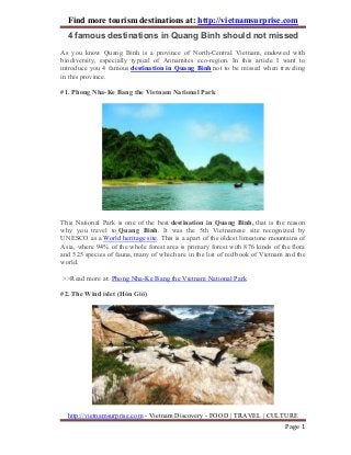 Find more tourism destinations at: http://vietnamsurprise.com
http://vietnamsurprise.com - Vietnam Discovery - FOOD | TRAVEL | CULTURE
Page 1
4 famous destinations in Quang Binh should not missed
As you know Quang Binh is a province of North-Central Vietnam, endowed with
biodiversity, especially typical of Annamites eco-region. In this article I want to
introduce you 4 famous destination in Quang Binh not to be missed when traveling
in this province.
#1. Phong Nha-Ke Bang the Vietnam National Park
This National Park is one of the best destination in Quang Binh, that is the reason
why you travel to Quang Binh. It was the 5th Vietnamese site recognized by
UNESCO as a World heritage site. This is a apart of the oldest limestone mountains of
Asia, where 94% of the whole forest area is primary forest with 876 kinds of the flora
and 525 species of fauna, many of which are in the list of red book of Vietnam and the
world.
>>Read more at: Phong Nha-Ke Bang the Vietnam National Park
#2. The Wind islet (Hòn Gió)
 