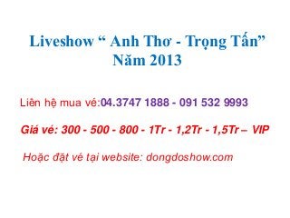 Liveshow “ Anh Thơ - Trọng Tấn”
Năm 2013
Liên hệ mua vé:04.3747 1888 - 091 532 9993
Giá vé: 300 - 500 - 800 - 1Tr - 1,2Tr - 1,5Tr – VIP
Hoặc đặt vé tại website: dongdoshow.com
 