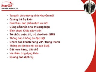 Tung tin về chương trình Khuyến mãi Quảng bá Sự kiện Giới thiệu sản phẩm/dịch vụ mới Củng cố/nhắc nhớ thương hiệu Bình chọn, Khảo sát ý kiến Tổ chức cuộc thi, trò chơi trên SMS Thông báo / thông tin đặc biệt Chăm sóc khách hàng VIP / trung thành   Thông tin liên lạc nội bộ qua SMS Đặt mua hàng, đặt chỗ Và nhiều ứng dụng khác Quảng cáo dịch vụ 