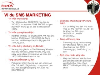 Ví dụ SMS MARKETING Tin nhắn khuyến mãi: Tu 15/04 den het 17/04/2010 nap tien tu 200.000d tro len duoc VINA PHONE khuyen mai them 170% gia tri, cac the khac nhan 100%. Tin nhắn quảng bá sự kiện: Hoi thao tim hieu ve chuong trinh Anh ngu Du hoc luc 18g00 ngay 19-04-2010, tai Trung tam dao tao Anh ngu ILA- 51 Nguyen Cu Trinh, Quan 1. Tin nhắn thông báo/thông tin đặc biệt: Ve may bay gia chi tu 300.000 dong. Khuyen mai dau nam cua Jetstar Pacific.Truy cap ngay www.jetstar.com de mua ve hoac goi 19001550 de biet them chi tiet. Tung sản phẩm/dịch vụ mới Petrolimex chinh thuc ra mat san pham son GOLDSUN EcoDigital sieu chong tham, ben nhu moi, sang thoang lang min. Lien he: 08.67443843 Chăm sóc khách hàng VIP / trung thành  Xin chi Hong nho den nha khoa TEE tai 372 Nguyen Trai, Q.1 de tai kham luc 14h ngay 06/05/2010. Lien he: 08.39336727 Củng cố thương hiệu Samsung chung tay xay dung quy cho nguoi ngheo. Moi tin nhan ban gui den 8399, Samsung gop 1.000 dong cho quy. Bình chọn, khảo sát ý kiến Hay vao Vietnam Idol de tham gia binh chon cho thi sinh ban yeu thich nhat hoac nhan MASOTHISINH gui 8599 de binh chon 