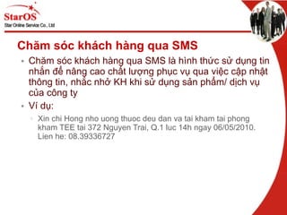 Chăm sóc khách hàng qua SMS Chăm sóc khách hàng qua SMS là hình thức sử dụng tin nhắn để nâng cao chất lượng phục vụ qua việc cập nhật thông tin, nhắc nhở KH khi sử dụng sản phẩm/ dịch vụ của ôԲ ty Ví dụ:  Xin chi Hong nho uong thuoc deu dan va tai kham tai phong kham TEE tai 372 Nguyen Trai, Q.1 luc 14h ngay 06/05/2010. Lien he: 08.39336727 