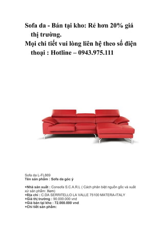 Sofa da - Bán tại kho: Rẻ hơn 20% giá
thị trường.
Mọi chi tiết vui lòng liên hệ theo số điện
thoại : Hotline – 0943.975.111
Sofa da L-FL869
Tên sản phẩm : Sofa da góc ý
+Nhà sản xuất : Consofa S.C.A.R.L ( Cách phân biệt nguồn gốc và xuất
xứ sản phẩm: Xem)
+Địa chỉ : C.DA SERRITELLO LA VALLE 75100 MATERA-ITALY
+Giá thị trường : 90.000.000 vnd
+Giá bán tại kho : 72.000.000 vnd
+Chi tiết sản phẩm:
 