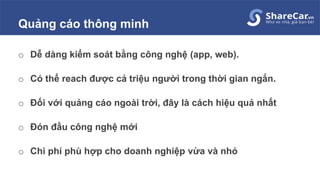 Quảng cáo thông minh
o Dễ dàng kiểm soát bằng công nghệ (app, web).
o Có thể reach được cả triệu người trong thời gian ngắn.
o Đối với quảng cáo ngoài trời, đây là cách hiệu quả nhất
o Đón đầu công nghệ mới
o Chi phí phù hợp cho doanh nghiệp vừa và nhỏ
 