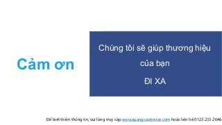 Cảm ơn
Chúng tôi sẽ giúp thương hiệu
của bạn
ĐI XA
Để biết thêm thông tin, vui lòng truy cập www.quangcaotrenxe.com hoặc liên hệ 0123 233 2646
 