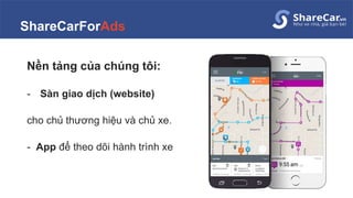 ShareCarForAds
Nền tảng của chúng tôi:
- Sàn giao dịch (website)
cho chủ thương hiệu và chủ xe.
- App để theo dõi hành trình xe
 
