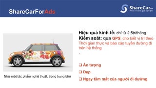 ShareCarForAds
Hiệu quả kinh tế: chỉ từ 2.5tr/tháng
Kiểm soát: qua GPS, cho biết vị trí theo
Thời gian thực và báo cáo tuyến đường đi
trên hệ thống
.
 Ấn tượng
 Đẹp
 Ngay tầm mắt của người đi đường
Như một tác phẩm nghệ thuật, trong trung tâm
 