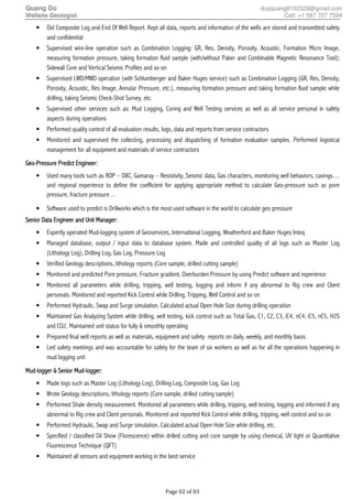 Quang Do duyquang8102328@gmail.com
Wellsite Geologist Cell: +1 587 707 7594
Page 02 of 03
• Did Composite Log and End Of Well Report. Kept all data, reports and information of the wells are stored and transmitted safety
and confidential
• Supervised wire-line operation such as Combination Logging: GR, Res, Density, Porosity, Acoustic, Formation Micro Image,
measuring formation pressure, taking formation fluid sample (with/without Paker and Combinable Magnetic Resonance Tool);
Sidewall Core and Vertical Seismic Profiles and so on
• Supervised LWD/MWD operation (with Schlumberger and Baker Huges service) such as Combination Logging (GR, Res, Density,
Porosity, Acoustic, Res Image, Annular Pressure, etc.), measuring formation pressure and taking formation fluid sample while
drilling, taking Seismic Check-Shot Survey, etc.
• Supervised other services such as: Mud Logging, Coring and Well Testing services as well as all service personal in safety
aspects during operations
• Performed quality control of all evaluation results, logs, data and reports from service contractors
• Monitored and supervised the collecting, processing and dispatching of formation evaluation samples. Performed logistical
management for all equipment and materials of service contractors
GeoGeoGeoGeo----Pressure Predict Engineer:Pressure Predict Engineer:Pressure Predict Engineer:Pressure Predict Engineer:
• Used many tools such as ROP – DXC, Gamaray – Resistivity, Seismic data, Gas characters, monitoring well behaviors, cavings…
and regional experience to define the coefficient for applying appropriate method to calculate Geo-pressure such as pore
pressure, fracture pressure…
• Software used to predict is Drillworks which is the most used software in the world to calculate geo pressure
Senior Data ESenior Data ESenior Data ESenior Data Engineer and Unitngineer and Unitngineer and Unitngineer and Unit MMMManager:anager:anager:anager:
• Expertly operated Mud-logging system of Geoservices, International Logging, Weatherford and Baker Huges Inteq
• Managed database, output / input data to database system. Made and controlled quality of all logs such as Master Log
(Lithology Log), Drilling Log, Gas Log, Pressure Log
• Verified Geology descriptions, lithology reports (Core sample, drilled cutting sample)
• Monitored and predicted Pore pressure, Fracture gradient, Overburden Pressure by using Predict software and experience
• Monitored all parameters while drilling, tripping, well testing, logging and inform if any abnormal to Rig crew and Client
personals. Monitored and reported Kick Control while Drilling, Tripping, Well Control and so on
• Performed Hydraulic, Swap and Surge simulation. Calculated actual Open Hole Size during drilling operation
• Maintained Gas Analyzing System while drilling, well testing, kick control such as Total Gas, C1, C2, C3, iC4, nC4, iC5, nC5, H2S
and CO2. Maintained unit status for fully & smoothly operating
• Prepared final well reports as well as materials, equipment and safety reports on daily, weekly, and monthly basis
• Led safety meetings and was accountable for safety for the team of six workers as well as for all the operations happening in
mud logging unit
MudMudMudMud----logger & Senior Mudlogger & Senior Mudlogger & Senior Mudlogger & Senior Mud----logger:logger:logger:logger:
• Made logs such as Master Log (Lithology Log), Drilling Log, Composite Log, Gas Log
• Wrote Geology descriptions, lithology reports (Core sample, drilled cutting sample)
• Performed Shale density measurement. Monitored all parameters while drilling, tripping, well testing, logging and informed if any
abnormal to Rig crew and Client personals. Monitored and reported Kick Control while drilling, tripping, well control and so on
• Performed Hydraulic, Swap and Surge simulation. Calculated actual Open Hole Size while drilling, etc.
• Specified / classified Oil Show (Florescence) within drilled cutting and core sample by using chemical, UV light or Quantitative
Fluorescence Technique (QFT)
• Maintained all sensors and equipment working in the best service
 