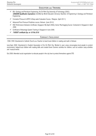 Quang Do duyquang8102328@gmail.com
Wellsite Geologist Cell: +1 587 707 7594
Page 03 of 03
EEEEDUCATIONDUCATIONDUCATIONDUCATION A N DA N DA N DA N D TTTTRAININGRAININGRAININGRAINING
BSc: Geology and Petroleum Engineering, Ho Chi Minh City University of Technology (2002).
CANADIAN QualificationCANADIAN QualificationCANADIAN QualificationCANADIAN Qualification EquivalenceEquivalenceEquivalenceEquivalence (Certified by World Education Services): Bachelor of Engineering in Geology and Petroleum
Engineering
Formation Pressure & HPHT & Deep water Evaluation Course, Malaysia (April 2011)
Advanced Pore Pressure Prediction course, Vietnam (June 2012)
HSE Performance Indicators Certificate, Singapore HQ (April 2006); Senior Mud-logging Course: Conducted in Singapore in April
2006
Certificate of Advantage System Training in Singapore in June 2006
TTTT----BOSIET certificateBOSIET certificateBOSIET certificateBOSIET certificate EEEExxxxp.p.p.p. on 18 Feb 2018on 18 Feb 2018on 18 Feb 2018on 18 Feb 2018
CCCCO M M U N I T YO M M U N I T YO M M U N I T YO M M U N I T Y IIIIN V O L V E M E N TN V O L V E M E N TN V O L V E M E N TN V O L V E M E N T
1998-1999: Volunteered in Catholic Church as a Teacher to teach local children in reading and math in Vietnam
June-Sept 2000: Volunteered in Student Association of Ho Chi Minh City. Worked in poor areas encouraging local people to protect
environment, helped local children with reading skills and created Green Summer activities for children, such as outdoor camp activities
and musical events
Oct 2000: Attended social organization to educate people in the city how to protect themselves against STD
 