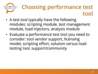 Choosing performance test
tool
• A test tool typically have the following
modules: scripting module, test management
module, load injectors, analysis module
• Evaluate a performance test tool you need to
consider: tool vendor support, licensing
model, scripting effort, solution versus load
testing tool, support/community
10
 
