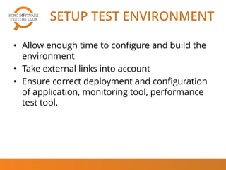 SETUP TEST ENVIRONMENT
• Allow enough time to configure and build the
environment
• Take external links into account
• Ensure correct deployment and configuration
of application, monitoring tool, performance
test tool.
 