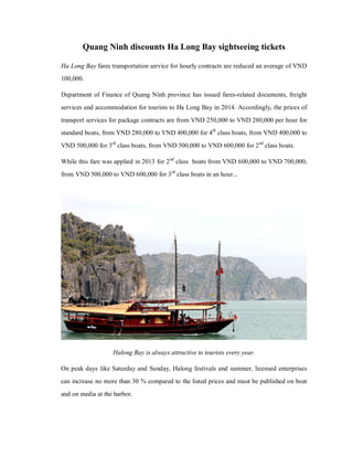 Quang Ninh discounts Ha Long Bay sightseeing tickets
Ha Long Bay fares transportation service for hourly contracts are reduced an average of VND
100,000.
Department of Finance of Quang Ninh province has issued fares-related documents, freight
services and accommodation for tourists to Ha Long Bay in 2014. Accordingly, the prices of
transport services for package contracts are from VND 250,000 to VND 280,000 per hour for
standard boats, from VND 280,000 to VND 400,000 for 4th class boats, from VND 400,000 to
VND 500,000 for 3rd class boats, from VND 500,000 to VND 600,000 for 2 nd class boats.
While this fare was applied in 2013 for 2 nd class boats from VND 600,000 to VND 700,000,
from VND 500,000 to VND 600,000 for 3 rd class boats in an hour...

Halong Bay is always attractive to tourists every year.
On peak days like Saturday and Sunday, Halong festivals and summer, licensed enterprises
can increase no more than 30 % compared to the listed prices and must be published on boat
and on media at the harbor.

 