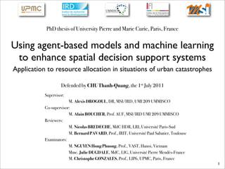 PhD thesis of University Pierre and Marie Curie, Paris, France


Using agent-based models and machine learning
 to enhance spatial decision support systems
Application to resource allocation in situations of urban catastrophes

                    Defended by CHU Thanh-Quang, the 1st July 2011
           Supervisor:
                        M. Alexis DROGOUL, DR, MSI/IRD, UMI 209 UMMISCO
           Co-supervisor:
                        M. Alain BOUCHER, Prof. AUF, MSI/IRD UMI 209 UMMISCO
           Reviewers:
                        M. Nicolas BREDECHE, MdC HDR, LRI, Université Paris-Sud
                        M. Bernard PAVARD, Prof., IRIT, Université Paul Sabatier, Toulouse
           Examinators:
                        M. NGUYEN Hong Phuong, Prof., VAST, Hanoi, Vietnam
                        Mme. Julie DUGDALE, MdC, LIG, Université Pierre Mendès-France
                        M. Christophe GONZALES, Prof., LIP6, UPMC, Paris, France
                                                                                             1
 