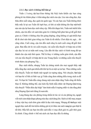 2.1.1. Đọc sách vì không biết làm gì
Tuấn ( ại học Giao thông ) luôn khiến các bạn cùng
phòng kí túc khâm phục vì khả năng đọc sách của cậu. Lúc nào cũng đọc, đọc
thâu đêm suốt sáng, đọc quên ăn quên ngủ. Và các bạn của Tuấn không khỏi
thắc mắc là tại sao Tuấn rất lƣời học, có khi cả tuần không lên lớp một buổi
nào mà cậu lại ham đọc sách nhƣ vậy. Đến khi đƣợc hỏi, Tuấn mới trảlời hồn
nhiên, cậu tìm đến với sách đơn giản là vì không biết phải làm gì để giết thời
gian cả. Chính vì không chịu lên giảng đƣờng, cũng không có quá nhiều bạn
để đi chơi nên thời gian trống của Tuấn là rất nhiều. Chơi điện tử, ngủ… thì
cũng chán. Cuối cùng, cậu tìm đến sách nhƣ là cách cuối cùng để giết thời
gian. Ban đầu chỉ là vài cuốn truyện, vài cuốn tiểu thuyết võ hiệp mà có khi
cậu đọc lai rai cả tuần mới xong. Lâu dần thì đọc sách vô hình trung đã tạo
thành cho cậu một thói quen. Thế là thay vì những cuốn giáo trình, cậu đến
với các tiểu thuyết võ hiệp dài kì của Trung Quốc và những cuốn tiểu thuyết
trinh thám của phƣơng Tây…
Đọc sách nhiều, nhƣng Tuấn lại chứng minh cho mọi ngƣời thấy một
điều rằng đọc sách quá nhiều đôi khi lại là cả một sự tai hại. Theo những cuốn
tiểu thuyết, Tuấn trở thành một ngƣời ảo tƣởng nặng. Nói chuyện, bàn luận
với bạn bè về bất cứ lĩnh vực gì Tuấn cũng đem những điều trong sách ra để
nói. Và bạn bè Tuấn đều cùng chung một cảm nhận rằng Tuấn sống rất thiếu
thực tế. Không những thế, cậu luôn lấy hình mẫu nhân vật Dƣơng Quá trong
tiểu thuyết “Thần điêu đại hiệp” làm hình mẫu lí tƣởng nhất và cho rằng phải
nhƣ Dƣơng Quá mới đúng là namnhi.
Lang thang dọc các phòng trong nhiều kí túc xá và các phòng trọ, ngƣời
viết mới cảm nhận đƣợc phong trào đọc sách đang lên. Sách có thể mua,mƣợn
ở thƣ viện hay cách đơn giản nhất là đọc trên mạng. Nhƣng để tìmđƣợc một
ngƣời đọc sách để tìm kiếm những giá trị tri thức mà sách manglại quả thật là
rất khó. Hầu hết các bạn tìm đến sách đều vì mục đích giải trí, giết thời gian
là chính. Cũng chính vì thế mà sách các bạn đọc đều là những
 