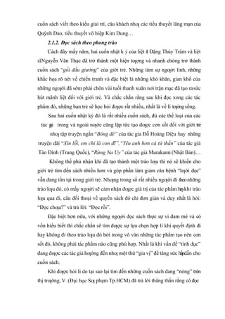cuốn sách viết theo kiểu giải trí, câu khách nhƣ các tiểu thuyết lãng mạn của
Quỳnh Dao, tiểu thuyết võ hiệp Kim Dung…
2.1.2. Đọc sách theo phong trào
Cách đây mấy năm, hai cuốn nhật k của liệt s Đặng Thùy Trâm và liệt
s Nguyễn Văn Thạc đã trở thành một hiện tƣợng và nhanh chóng trở thành
cuốn sách “gối đầu giường” của giới trẻ. Những tâm sự ngƣời lính, những
khắc họa rõ nét về chiến tranh và đặc biệt là những khó khăn, gian khổ của
những ngƣời đã sớm phải chôn vùi tuổi thanh xuân nơi trận mạc đã tạo rasức
hút mãnh liệt đối với giới trẻ. Và chắc chắn rằng sau khi đọc xong các tác
phẩm đó, những bạn trẻ sẽ học hỏi đƣợc rất nhiều, nhất là về lí tƣởngsống.
Sau hai cuốn nhật ký đó là rất nhiều cuốn sách, đủ các thể loại của các
tác gi trong và ngoài nƣớc cũng lập tức tạo đƣợc cơn sốt đối với giới trẻ
nhƣ tập truyện ngắn “Bóng đè” của tác gia Đỗ Hoàng Diệu hay những
truyện dài “Xin lỗi, em chỉ là con đĩ”,“Yêu anh hơn cả tử thần” của tác giả
Tào Đình (Trung Quốc), “Rừng Na Uy” của tác giả Murakami (Nhật Bản)…
Không thể phủ nhận khi đã tạo thành một trào lƣu thì nó sẽ khiến cho
giới trẻ tìm đến sách nhiều hơn và góp phần làm giảm căn bệnh “lƣời đọc”
vẫn đang tồn tại trong giới trẻ. Nhƣng trong số rất nhiều ngƣời đi theonhững
trào lƣu đó, có mấy ngƣời sẽ cảm nhận đƣợc giá trị của tác phẩm haykhi trào
lƣu qua đi, câu đối thoại về quyển sách đó chỉ đơn giản và duy nhất là hỏi:
“Đọc chƣa?” và trả lời: “Đọc rồi”.
Đặc biệt hơn nữa, với những ngƣời đọc sách thực sự vì đam mê và có
vốn hiểu biết thì chắc chắn sẽ tìm đƣợc sự lựa chọn hợp lí khi quyết định đi
hay không đi theo trào lƣu đó bởi trong vô vàn những tác phẩm tạo nên cơn
sốt đó, không phải tác phẩm nào cũng phù hợp. Nhất là khi vấn đề “tình dục”
đang đƣợc các tác giả hƣớng đến nhƣ một thứ “gia vị” để tăng sức hấpdẫn cho
cuốn sách.
Khi đƣợc hỏi lí do tại sao lại tìm đến những cuốn sách đang “nóng” trên
thị trƣờng, V. (Đ Sƣ phạm Tp.HCM) đã trả lời thẳng thắn rằng cô đọc
 