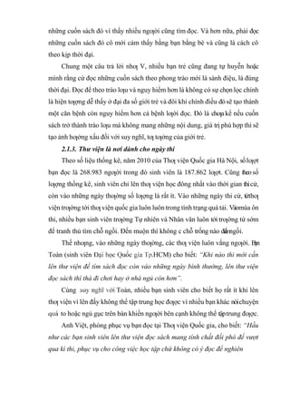 những cuốn sách đó vì thấy nhiều ngƣời cũng tìm đọc. Và hơn nữa, phải đọc
những cuốn sách đó cô mới cảm thấy bằng bạn bằng bè và cũng là cách cô
theo kịp thời đại.
Chung một câu trả lời nhƣ V, nhiều bạn trẻ cũng đang tự huyễn hoặc
mình rằng cứ đọc những cuốn sách theo phong trào mới là sành điệu, là đúng
thời đại. Đọc để theo trào lƣu và nguy hiểm hơn là không có sự chọn lọc chính
là hiện tƣợng dễ thấy ở đại đa số giới trẻ và đôi khi chính điều đósẽ tạo thành
một căn bệnh còn nguy hiểm hơn cả bệnh lƣời đọc. Đó là chƣakể nếu cuốn
sách trở thành trào lƣu mà không mang những nội dung, giá trị phù hợp thì sẽ
tạo ảnh hƣởng xấu đối với suy nghĩ, tƣ tƣởng của giới trẻ.
2.1.3. Thư viện là nơi dành cho ngày thi
Theo số liệu thống kê, năm 2010 của Thƣ viện Quốc gia Hà Nội, sốlƣợt
bạn đọc là 268.983 ngƣời trong đó sinh viên là 187.862 lƣợt. Cũng theo số
lƣợng thống kê, sinh viên chỉ lên thƣ viện học đông nhất vào thời gian thicử,
còn vào những ngày thƣờng số lƣợng là rất ít. Vào những ngày thi cử, từthƣ
viện trƣờng tới thƣ viện quốc gia luôn luôn trong tình trạng quá tải. Vàomùa ôn
thi, nhiều bạn sinh viên trƣờng Tự nhiên và Nhân văn luôn tới trƣờng từ sớm
để tranh thủ tìm chỗ ngồi. Đến muộn thì không c chỗ trống nào để ngồi.
Thế nhƣng, vào những ngày thƣờng, các thƣ viện luôn vắng ngƣời. Bạn
Toàn (sinh viên .HCM) cho biết: “Khi nào thi mới cần
lên thư viện để tìm sách đọc còn vào những ngày bình thường, lên thư viện
đọc sách thì thà đi chơi hay ở nhà ngủ còn hơn”.
Cùng Toàn, nhiều bạn sinh viên cho biết họ rất ít khi lên
thƣ viện vì lên đấy không thể tập trung học đƣợc vì nhiều bạn khác nóichuyện
to hoặc ngủ gục trên bàn khiến ngƣời bên cạnh không thể tậptrung đƣợc.
Anh Việt, phòng phục vụ bạn đọc tại Thƣ viện Quốc gia, cho biết: “Hầu
như các bạn sinh viên lên thư viện đọc sách mang tính chất đối phó để vượt
qua kì thi, phục vụ cho công việc học tập chứ không có ý đọc để nghiên
 