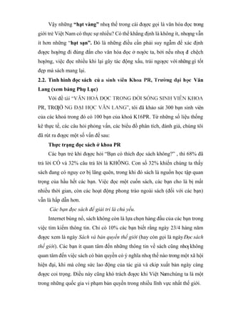 Vậy những “hạt vàng” nhƣ thế trong cái đƣợc gọi là văn hóa đọc trong
giới trẻ Việt Nam có thực sự nhiều? Có thể khẳng định là không ít, nhƣng vẫn
ít hơn những “hạt sạn”. Đó là những điều cần phải suy ngẫm để xác định
đƣợc hƣớng đi đúng đắn cho văn hóa đọc ở nƣớc ta, bởi nếu nhƣ đ
i chệch
hƣớng, việc đọc nhiều khi lại gây tác động xấu, trái ngƣợc với những gì tốt
đẹp mà sách mang lại.
2.2. Tình hình đọc sách củ Văn
Lang (xem bảng Phụ Lục)
Với đề
PR, TRƢỜ , tôi đã khảo sát 300 bạn sinh viên
của các khoá trong đó có 100 bạn của khoá K16PR. Từ những số liệu thống
kê thực tế, các câu hỏi phỏng vấn, các biểu đồ phân tích, đánh giá, chúng tôi
đã rút ra đƣợc một số vấn đề sau:
Thực trạng đọc sách ở khoa PR
Các bạn trẻ khi đƣợc hỏi “Bạn có thích đọc sách không?” , thì 68% đã
trả lời CÓ và 32% câu trả lời là KHÔNG. Con số 32% khiến chúng ta thấy
sách đang có nguy cơ bị lãng quên, trong khi đó sách là nguồn học tập quan
trọng của hầu hết các bạn. Việc đọc một cuốn sách, các bạn cho là bị mất
nhiều thời gian, còn các hoạt động phong trào ngoài sách (đối với các bạn)
vẫn là hấp dẫn hơn.
Các bạn đọc sách để giải trí là chủ yếu.
Internet bùng nổ, sách không còn là lựa chọn hàng đầu của các bạn trong
việc tìm kiếm thông tin. Chỉ có 10% các bạn biết rằng ngày 23/4 hàng năm
đƣợc xem là ngày Sách và bản quyền thế giới (hay còn gọi là ngàyĐọc sách
thế giới). Các bạn ít quan tâm đến những thông tin về sách cũng nhƣ không
quan tâm đến việc sách có bản quyền có ý nghĩa nhƣ thế nào trong một xã hội
hiện đại, khi mà công sức lao động của tác giả và ekip xuất bản ngày càng
đƣợc coi trọng. Điều này cũng khó trách đƣợc khi Việt Namchúng ta là một
trong những quốc gia vi phạm bản quyền trong nhiều lĩnh vực nhất thế giới.
 