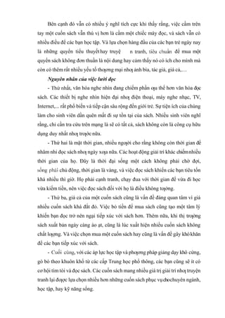 Bên cạnh đó vẫn có nhiều ý nghĩ tích cực khi thấy rằng, việc cầm trên
tay một cuốn sách vẫn thú vị hơn là cầm một chiếc máy đọc, và sách vẫn có
nhiều điều để các bạn học tập. Và lựa chọn hàng đầu của các bạn trẻ ngày nay
là những quyển tiểu thuyếthay truyệ để mua một
quyển sách không đơn thuần là nội dung hay cảm thấy nó có ích cho mình mà
còn có thêm rất nhiều yếu tố thƣơng mại nhƣ ảnh bìa, tác giả, giá cả,…
Nguyên nhân của việc lười đọc
- , văn hóa nghe nhìn đang chiếm phần ƣu thế hơn văn hóa đọc
sách. Các thiết bị nghe nhìn hiện đại nhƣ điện thoại, máy nghe nhạc, TV,
Internet,... rất phổ biến và tiếp cận sâu rộng đến giới trẻ. Sự tiện ích của chúng
làm cho sinh viên dần quên mất đi sự tồn tại của sách. Nhiều sinh viên nghĩ
rằng, chỉ cần tra cứu trên mạng là sẽ có tất cả, sách không còn là công cụ hữu
dụng duy nhất nhƣ trƣớc nữa.
- Thứ hai là mặt thời gian, nhiều ngƣời cho rằng không còn thời gian để
nhâm nhi đọc sách nhƣ ngày xƣa nữa. Các hoạt động giải trí khác chiếmnhiều
thời gian của họ. Đây là thời đại sống một cách không phải chờ đợi,
chủ động, thời gian là vàng, và việc đọc sách khiến các bạn tiêu tốn
khá nhiều thì giờ. Họ phải cạnh tranh, chạy đua với thời gian để vừa đi học
vừa kiếm tiền, nên việc đọc sách đối với họ là điều không tƣởng.
- , giá cả của một cuốn sách cũng là vấn đề đáng quan tâm vì giá
nhiều cuốn sách khá đắt đỏ. Việc bỏ tiền để mua sách cũng tạo một tâm lý
khiến bạn đọc trở nên ngại tiếp xúc với sách hơn. Thêm nữa, khi thị trƣờng
sách xuất bản ngày càng ào ạt, cũng là lúc xuất hiện nhiều cuốn sách không
chất lƣợng. Và việc chọn mua một cuốn sách hay cũng là vấn đề gây khókhăn
để các bạn tiếp xúc với sách.
- , với các áp lực học tập và phƣơng pháp giảng dạy khô cứng,
gò bó theo khuôn khổ từ các cấp Trung học phổ thông, các bạn cũng sẽ ít có
cơ hội tìm tòi và đọc sách. Các cuốn sách mang nhiều giá trị giải trí nhƣ truyện
tranh lại đƣợc lựa chọn nhiều hơn những cuốn sách phục vụchochuyên ngành,
học tập, hay kỹ năng sống.
 