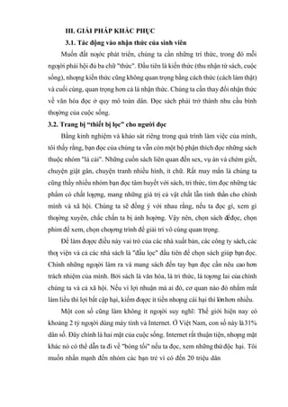 III. GIẢI PHÁP KHẮC PHỤC
3.1. Tác động vào nhận thức của sinh viên
Muốn đất nƣớc phát triển, chúng ta cần những trí thức, trong đó mỗi
ngƣời phải hội đủ ba chữ "thức". Đầu tiên là kiến thức (thu nhận từ sách, cuộc
sống), nhƣng kiến thức cũng không quan trọng bằng cách thức (cách làm thật)
và cuối cùng, quan trọng hơn cả là nhận thức. Chúng ta cần thay đổi nhận thức
về văn hóa đọc ở quy mô toàn dân. Đọc sách phải trở thành nhu cầu bình
thƣờng của cuộc sống.
3.2. Trang bị “thiết bị lọc” cho người đọc
Bằng kinh nghiệm và khảo sát riêng trong quá trình làm việc của mình,
tôi thấy rằng, bạn đọc của chúng ta vẫn còn một bộ phận thích đọc những sách
thuộc nhóm "lá cải". Những cuốn sách liên quan đến sex, vụ án và chém giết,
chuyện giật gân, chuyện tranh nhiều hình, ít chữ. Rất may mắn là chúng ta
cũng thấy nhiều nhóm bạn đọc tâm huyết với sách, tri thức, tìm đọc những tác
phẩm có chất lƣợng, mang những giá trị cả vật chất lẫn tinh thần cho chính
mình và xã hội. Chúng ta sẽ đồng ý với nhau rằng, nếu ta đọc gì, xem gì
thƣờng xuyên, chắc chắn ta bị ảnh hƣởng. Vậy nên, chọn sách đểđọc, chọn
phim để xem, chọn chƣơng trình để giải trí vô cùng quan trọng.
Để làm đƣợc điều này vai trò của các nhà xuất bản, các công ty sách, các
thƣ viện và cả các nhà sách là "đầu lọc" đầu tiên để chọn sách giúp bạn đọc.
Chính những ngƣời làm ra và mang sách đến tay bạn đọc cần nêu cao hơn
trách nhiệm của mình. Bởi sách là văn hóa, là tri thức, là tƣơng lai của chính
chúng ta và cả xã hội. Nếu vì lợi nhuận mà ai đó, cơ quan nào đó nhắm mắt
làm liều thì lợi bất cập hại, kiếm đƣợc ít tiền nhƣng cái hại thì lớnhơn nhiều.
Một con số cũng làm không ít ngƣời suy nghĩ: Thế giới hiện nay có
khoảng 2 tỷ ngƣời dùng máy tính và Internet. Ở Việt Nam, con số này là31%
dân số. Đây chính là hai mặt của cuộc sống. Internet rất thuận tiện, nhƣng mặt
khác nó có thể dẫn ta đi về "bóng tối" nếu ta đọc, xem nhữngthứ độc hại. Tôi
muốn nhấn mạnh đến nhóm các bạn trẻ vì có đến 20 triệu dân
 