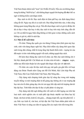 Việt Nam thuộc nhóm tuổi "teen" (từ 10 đến 20 tuổi). Nếu các em không đƣợc
trang bị những "thiết bị lọc", nếu không đƣợc ngƣời lớn hƣớng dẫn t
h
ìcó thể sa
ngã và không kiểm soát đƣợc mình.
Đọc sách in rất tốt. Đọc sách điện tử (bản pdf hay các định dạng khác)
cũng rất tốt. Ngày nay đã có cả sách nói. Đọc bằng hình thức nào, ở đâu cũng
không quan trọng bằng đọc cái gì. Nếu đã chọn đƣợc sách có giá trị đểđọc thì
dù có đọc ở thƣ viện hay ở nhà, đọc sách in hay trên máy tính cũng đều tốt
cả. Chỉ sợ nhất là ngụy biện rằng không có thời gian và đọc những cuốn sách
không có giá trị, nhất là sách lậu.
3.3. Một số đề xuất khác
- Tổ chức Tháng đọc quốc gia vào tháng 8 hàng năm (thời gian này học
sinh, sinh viên đang đƣợc nghỉ hè). Mục đích nhằm xây dựng thói quen đọc
sách trong dân chúng, nhất là trong tầng lớp thanh thiếu niên - tƣơng lai của
đất nƣớc và tôn vinh những ngƣời viết sách, những ngƣời đọc sách.
- Đi kèm theo tháng đọc sách là tổ chức các Hội chợ sách không chỉ ở
Hà Nội, thành phố Hồ Chí Minh mà tổ chức trên 64 tỉnh t rong cả nƣớc,
nhằm tạo điều kiện thuận lợi cho ngƣời dân đƣợc tiếp cận với sách mới.
- Tổ chức các cuộc thi đọc sách trên quy mô quốc gia gắn liền với hoạt
động của Đoàn Thanh niên Cộng sản Hồ Chí Minh, Hội Liên hiệp Phụ nữ
Việt Nam, Hội Cựu Chiến binh Việt Nam, Hội Nông dân...
- Xây dựng một chƣơng trình giáo dục kỹ năng đọc trong môi trƣờng
truyền thống và môi trƣờng điện tử để giảng dạy không chỉ ở các trƣờng đại
học mà còn tổ chức giảng dạy cho trẻ em ngay khi cắp sách tới trƣờng chotới
bậc đại học. Tinh thần chủ đạo là đọc có phê phán và sáng tạo.
- Xây dựng một đội ngũ những nhà viết sách có chất lƣợng cao trên hai
loại sách: sách nghiên cứu và sách phổ cập thuộc mọ nh vực khoa học kỹ
thuật, văn hoá xã hội, kinh tế, tôn giáo,... nhƣng trƣớc hết, ƣu tiên phát triể
nh vực kinh tế, văn hoá, xã hội đặc thù Việt Nam nhằm phát triển tri
thức Việt Nam và nâng cao dân trí ngang tầm các nƣớc tiên tiến trong khu
 