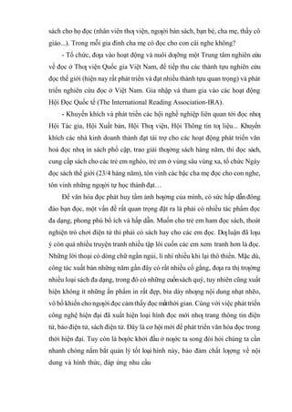 sách cho họ đọc (nhân viên thƣ viện, ngƣời bán sách, bạn bè, cha mẹ, thầy cô
giáo...). Trong mỗi gia đình cha mẹ có đọc cho con cái nghe không?
- Tổ chức, đƣa vào hoạt động và nuôi dƣỡng một Trung tâm nghiên cứu
về đọc ở Thƣ viện Quốc gia Việt Nam, để tiếp thu các thành tựu nghiên cứu
đọc thế giới (hiện nay rất phát triển và đạt nhiều thành tựu quan trọng) và phát
triển nghiên cứu đọc ở Việt Nam. Gia nhập và tham gia vào các hoạt động
Hội Đọc Quốc tế (The International Reading Association-IRA).
- Khuyến khích và phát triển các hội nghề nghiệp liên quan tới đọc nhƣ
Hội Tác gia, Hội Xuất bản, Hội Thƣ viện, Hội Thông tin tƣ liệu... Khuyến
khích các nhà kinh doanh thành đạt tài trợ cho các hoạt động phát triển văn
hoá đọc nhƣ in sách phổ cập, trao giải thƣởng sách hàng năm, thi đọc sách,
cung cấp sách cho các trẻ em nghèo, trẻ em ở vùng sâu vùng xa, tổ chức Ngày
đọc sách thế giới (23/4 hàng năm), tôn vinh các bậc cha mẹ đọc cho con nghe,
tôn vinh những ngƣời tự học thành đạt…
Ðể văn hóa đọc phát huy tầm ảnh hƣởng của mình, có sức hấp dẫn đông
đảo bạn đọc, một vấn đề rất quan trọng đặt ra là phải có nhiều tác phẩm đọc
đa dạng, phong phú bổ ích và hấp dẫn. Muốn cho trẻ em ham đọc sách, thoát
nghiện trò chơi điện tử thì phải có sách hay cho các em đọc. Dƣluận đã lƣu
ý còn quá nhiều truyện tranh nhiều tập lôi cuốn các em xem tranh hơn là đọc.
Những lời thoại có dòng chữ ngắn ngủi, lí nhí nhiều khi lại thô thiển. Mặc dù,
công tác xuất bản những năm gần đây có rất nhiều cố gắng, đƣa ra thị trƣờng
nhiều loại sách đa dạng, trong đó có những cuốnsách quý, tuy nhiên cũng xuất
hiện không ít những ấn phẩm in rất đẹp, bìa dày nhƣng nội dung nhạt nhẽo,
vô bổ khiến cho ngƣời đọc cảm thấy đọc mấtthời gian. Cùng với việc phát triển
công nghệ hiện đại đã xuất hiện loại hình đọc mới nhƣ trang thông tin điện
tử, báo điện tử, sách điện tử. Ðây là cơ hội mới để phát triển văn hóa đọc trong
thời hiện đại. Tuy còn là bƣớc khởi đầu ở nƣớc ta song đòi hỏi chúng ta cần
nhanh chóng nắm bắt quản lý tốt loại hình này, bảo đảm chất lƣợng về nội
dung và hình thức, đáp ứng nhu cầu
 