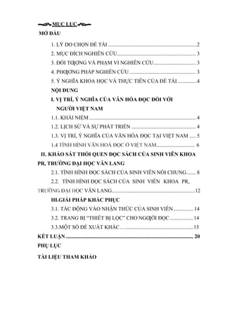 MỤC LỤC
MỞ ĐẦU
1. LÝ DO CHỌN ĐỀ TÀI ......................................................................2
2. MỤC ĐÍCH NGHIÊN CỨU............................................................ 3
3. ĐỐI TƢỢNG VÀ PHẠM VI NGHIÊN CỨU................................ 3
4. PHƢƠNG PHÁP NGHIÊN CỨU................................................... 3
5. Ý NGHĨA KHOA HỌC VÀ THỰC TIỄN CỦA ĐỀ TÀI ...............4
NỘI DUNG
I. VỊ TRÍ, Ý NGHĨA CỦA VĂN HÓA ĐỌC ĐỐI VỚI
NGƯỜI VIỆT NAM
1.1. KHÁI NIỆM ................................................................................. 4
1.2. LỊCH SỬ VÀ SỰ PHÁT TRIỂN ................................................. 4
1.3. VỊ TRÍ, Ý NGHĨA CỦA VĂN HÓA ĐỌC TẠI VIỆT NAM ..... 5
............................. 6
II. KHẢO SÁT THÓI QUEN ĐỌC SÁCH CỦA SINH VIÊN KHOA
PR, TRƯỜNG ĐẠI HỌC VĂN LANG
2.1. TÌNH HÌNH ĐỌC SÁCH CỦA SINH VIÊN NÓI CHUNG....... 8
2.2. TÌNH HÌNH ĐỌC SÁCH CỦA SINH VIÊN KHOA PR,
VĂN LANG...............................................................12
III.GIẢI PHÁP KHẮC PHỤC
3.1. TÁC ĐỘNG VÀO NHẬN THỨC CỦA SINH VIÊN............... 14
3.2. TRANG BỊ “THIẾT BỊ LỌC” CHO NGƢỜI ĐỌC..................14
3.3.MỘT SỐ ĐỀ XUẤT KHÁC…....................................................15
KẾT LUẬN................................................................................................. 20
PHỤ LỤC
TÀI LIỆU THAM KHẢO
 