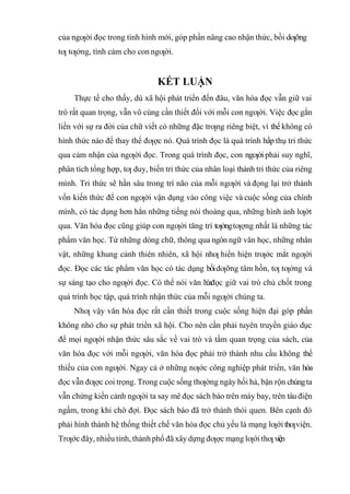 của ngƣời đọc trong tình hình mới, góp phần nâng cao nhận thức, bồi dƣỡng
tƣ tƣởng, tình cảm cho con ngƣời.
KẾT LUẬN
Thực tế cho thấy, dù xã hội phát triển đến đâu, văn hóa đọc vẫn giữ vai
trò rất quan trọng, vẫn vô cùng cần thiết đối với mỗi con ngƣời. Việc đọc gắn
liền với sự ra đời của chữ viết có những đặc trƣng riêng biệt, vì thế không có
hình thức nào để thay thế đƣợc nó. Quá trình đọc là quá trình hấp thụ tri thức
qua cảm nhận của ngƣời đọc. Trong quá trình đọc, con ngƣờiphải suy nghĩ,
phân tích tổng hợp, tƣ duy, biến tri thức của nhân loại thành tri thức của riêng
mình. Tri thức sẽ hằn sâu trong trí não của mỗi ngƣời và đọng lại trở thành
vốn kiến thức để con ngƣời vận dụng vào công việc và cuộc sống của chính
mình, có tác dụng hơn hẳn những tiếng nói thoáng qua, những hình ảnh lƣớt
qua. Văn hóa đọc cũng giúp con ngƣời tăng trí tƣởngtƣợng nhất là những tác
phẩm văn học. Từ những dòng chữ, thông qua ngôn ngữ văn học, những nhân
vật, những khung cảnh thiên nhiên, xã hội nhƣ hiển hiện trƣớc mắt ngƣời
đọc. Ðọc các tác phẩm văn học có tác dụng bồidƣỡng tâm hồn, tƣ tƣởng và
sự sáng tạo cho ngƣời đọc. Có thể nói văn h
ó
ađọc giữ vai trò chủ chốt trong
quá trình học tập, quá trình nhận thức của mỗi ngƣời chúng ta.
Nhƣ vậy văn hóa đọc rất cần thiết trong cuộc sống hiện đại góp phần
không nhỏ cho sự phát triển xã hội. Cho nên cần phải tuyên truyền giáo dục
để mọi ngƣời nhận thức sâu sắc về vai trò và tầm quan trọng của sách, của
văn hóa đọc với mỗi ngƣời, văn hóa đọc phải trở thành nhu cầu không thể
thiếu của con ngƣời. Ngay cả ở những nƣớc công nghiệp phát triển, văn hóa
đọc vẫn đƣợc coi trọng. Trong cuộc sống thƣờng ngày hối hả, bận rộn chúngta
vẫn chứng kiến cảnh ngƣời ta say mê đọc sách báo trên máy bay, trên tàu điện
ngầm, trong khi chờ đợi. Ðọc sách báo đã trở thành thói quen. Bên cạnh đó
phải hình thành hệ thống thiết chế văn hóa đọc chủ yếu là mạng lƣới thƣviện.
Trƣớc đây, nhiều tỉnh, thành phố đã xâydựng đƣợc mạng lƣới thƣ viện
 