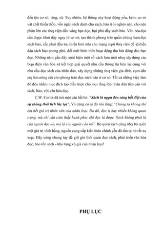 đến tận cơ sở, làng, xã. Tuy nhiên, hệ thống này hoạt động yếu, kém, cơ sở
vật chất thiếu thốn, vốn ngân sách dành cho sách, báo ít ỏi nghèo nàn, cho nên
phần lớn các thƣ viện đều vắng bạn đọc, bụi phủ đầy sách báo. Văn hóa đọc
cần đƣợc khơi dậy ngay từ cơ sở, tạo thành phong trào quần chúng ham đọc
sách báo, cần phải đầu tƣ nhiều hơn nữa cho mạng lƣới thƣ viện để c
ónhiều
đầu sách báo phong phú, đổi mới hình thức hoạt động thu hút đông đảo bạn
đọc. Những năm gần đây xuất hiện một số cách làm mới nhƣ xây dựng các
bƣu điện văn hóa xã kết hợp giải quyết nhu cầu thông tin liên lạc cùng với
nhu cầu đọc sách của nhân dân, xây dựng những thƣ viện gia đình, cụm dân
cƣ làm nòng cốt cho phong trào đọc sách báo ở cơ sở. Tất cả những việc làm
đó đều nhằm mục đích tạo điều kiện cho mọi tầng lớp nhân dân tiếp cận với
sách, báo, với văn hóa đọc.
C.W. Curtix đã nói một câu bất hủ: “Sách là ngọn đèn sáng bất diệt của
sự thông thái tích lũy lại”. Và cũng có ai đó nói rằng: "Chúng ta không thể
ôm hết giá trị nhân văn của nhân loại. Do đó, đọc ít hay nhiều không quan
trọng, mà chỉ cần cảm thấy hạnh phúc khi đọc là được. Sách không phải là
của người đọc nó, mà là của người cần nó”. Bỏ quên sách cũng nhƣ bỏ quên
một giá trị vĩnh hằng, nguồn cung cấp kiến thức chính yếu đã tồn tại từ rất xa
xƣa. Hãy cùng chung tay để giữ gìn thói quen đọc sách, phát triển văn hóa
đọc, bảo tồn sách - kho tàng vô giá của nhân loại!
PHỤ LỤC
 