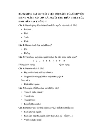 BẢNG KHẢO SÁT VỀ THÓI QUEN ĐỌC SÁCH CỦA SINH VIÊN
K16PR: “SÁCH CÓ CÕN LÀ NGƯỜI BẠN THÂN THIẾT CỦA
SINH VIÊN HAY KHÔNG?”
Câu 1: Bạn thƣờng tiếp nhận thêm nhiều nguồn kiến thức từ đâu?
Internet
Tivi
Sách
Khác
Câu 2: Bạn có thích đọc sách không?
Có
Không
Câu 3: Theo bạn, sách đóng vai trò nhƣ thế nào trong cuộc sống?
1 2 3 4 5 6 7 8 9 10
Không quan trọng Quan trọng
Câu 4: Bạn đọc sách từ đâu?
Đọc online hoặc offline (ebook)
Mƣợnsách(từngƣờikháchoặctừthƣviện)
Mua sách
Khác (Ghi nguồn)
Câu 5: Lần gần nhất bạn đọc sách là khi nào?
Trong 3 ngày gần đây
Tuần trƣớc
Tháng trƣớc
Lâu rồi không nhớ
Câu 6: Bạn hay đọc thể loại sách nào? (Có thể chọn nhiều câu)
Sách chuyên ngành
Sách văn học (tình cảm, trinh thám, tiểu sử - hồi ký,…)
Văn hóa nghệ thuật
 