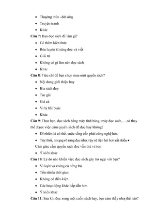 Thƣờng thức - đời sống
Truyện tranh
Khác
Câu 7: Bạn đọc sách để làm gì?
Có thêm kiến thức
Rèn luyện kĩ năng đọc và viết
Giải trí
Không có gì làm nên đọc sách
Khác
Câu 8: Tiêu chí để bạn chọn mua một quyển sách?
Nội dung giới thiệu hay
Bìa sách đẹp
Tác giả
Giá cả
Vì bị bắt buộc
Khác
Câu 9: Theo bạn, đọc sách bằng máy tính bảng, máy đọc sách,… có thay
thế đƣợc việc cầm quyển sách để đọc hay không?
Dĩ nhiên là có thể, cuộc sống cần phải công nghệ hóa
Tùy thôi, nhƣng rõ ràng đọc nhƣ vậy sẽ tiện lợi hơn rất nhiều
Cảm giác cầm quyển sách đọc vẫn thú vị hơn
Ý kiến khác
Câu 10: Lý do nào khiến việc đọc sách gây trở ngại với bạn?
Vì lƣời và không có hứng thú
Tốn nhiều thời gian
Không có điều kiện
Các hoạt động khác hấp dẫn hơn
Ý kiến khác
Câu 11: Sau khi đọc xong một cuốn sách hay, bạn cảm thấy nhƣ thế nào?
 