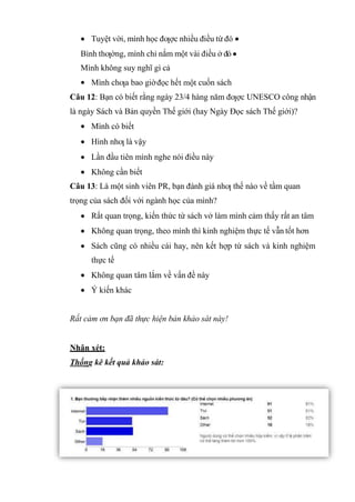 Tuyệt vời, mình học đƣợc nhiều điều từ đó
Bình thƣờng, mình chỉ nắm một vài điều ở đó
Mình không suy nghĩ gì cả
Mình chƣa bao giờđọc hế cuốn sách
Câu 12: Bạn có biết rằng ngày 23/4 hàng năm đƣợc UNESCO công nhận
là ngày Sách và Bản quyền Thế giới (hay Ngày Đọc sách Thế giới)?
Mình có biết
Hình nhƣ là vậy
Lần đầu tiên mình nghe nói điều này
Không cần biết
Câu 13: Là một sinh viên PR, bạn đánh giá nhƣ thế nào về tầm quan
trọng của sách đối với ngành học của mình?
Rất quan trọng, kiến thức từ sách vở làm mình cảm thấy rất an tâm
Không quan trọng, theo mình thì kinh nghiệm thực tế vẫn tốt hơn
Sách cũng có nhiều cái hay, nên kết hợp từ sách và kinh nghiệm
thực tế
Không quan tâm lắm về vấn đề này
Ý kiến khác
Rất cảm ơn bạn đã thực hiện bản khảo sát này!
Nhận xét:
Thống kê kết quả khảo sát:
 
