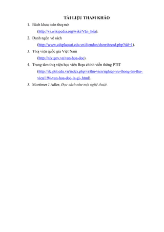 TÀI LIỆU THAM KHẢO
1. Bách khoa toàn thƣ mở
(http://vi.wikipedia.org/wiki/Văn_hóa).
2. Danh ngôn về sách
(http://www.cdsplaocai.edu.vn/diendan/showthread.php?tid=1).
3. Thƣ viện quốc gia Việt Nam
(http://nlv.gov.vn/van-hoa-doc).
4. Trung tâm thƣ viện học viện Bƣu chính viễn thông PTIT
(http://ilc.ptit.edu.vn/index.php/vi/thu-vien/nghiep-vu-thong-tin-thu-
vien/194-van-hoa-doc-la-gi-.html).
5. Mortimer J.Adler, .
 