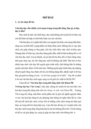 1. Lý do chọn đề tài:
MỞ ĐẦU
Văn hóa đọc vẫn chiếm vị trí quan trọng trong đời sống. Đọc gì, ai đọc,
đọc ở đâu?
Đọc sách là một việc thiết thực, đọc sách không chỉ truyền bá tri thức mà
còn thể hiện nét đẹp có tính biểu hiện cao của văn hóa.
Văn hóa đọc có ý nghĩa thôi thúc con ngƣời tìm hiểu, mở mang kiến thức,
nâng cao sự hiểu biết và góp phần cải thiện nhân cách. Không chỉ có vậy, đọc
sách còn giúp chúng ta thƣ giãn, tích lũy kiến thức một cách có hiệu quả.
Nhƣng thực tế hiện nay, bạn đọc đang giảm dần, nhất là lớp trẻđang thờ ơ với
văn hóa đọc sách. Cái gì nhanh, cái gì tiện thì họ theo dõi và theo dòng chảy
thời gian nhƣ vậy, họ cho rằng đọc sách là không cần thiết. Thử hỏi có bao
nhiêu bạn sinh viên đọc hết quyển giáo trình triết, chứ không hẳn là những
quyển sách đọc thêm về bộ môn này. Những quyển giáo trình nhƣ vậy dƣờng
nhƣ bị quên lãng, hay thậm chí họ còn không đụng đến, chỉcần lƣớt web hay
bây giờ giới trẻ đang có câu “cứ hỏi bác google là rõ nhất”. Vậy đó có phải
lí do mà văn hóa đọc sách ngày càng xa rời giới trẻ, nhất là thế hệ 9X?
Chọn đề tài “Văn hoá đọc trong đời sống sinh viên Khoa PR
”, một mặt, chúng tôi muốn đi sâu tìm hiểu văn
hoá đọc trong đời sống sinh viên
Văn Lang nói riêng, mặt khác muốn phần nào lý giải cắt nghĩa nguyên nhân
vì sao văn hoá đọc đang bị các phƣơng tiện thông tin nghe nhìn lấn át. Làm
thế nào để cách đọc sách và học hỏi từ những cuốn sách mang lại hiệu quả
thực sự trong thời kì nhƣ hiện nay. Làm thế nào để duy trì và phát triển văn
hóa đọc sách trong nhịp sống hiện đại là câu hỏi không dễ trả lời. Từ đó chúng
tôi đề ra vài giải pháp, hy vọng sẽ giúp các bạn sinh viên không thờ ơ
 