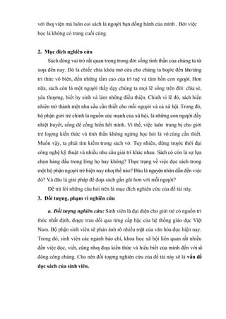với thƣ viện mà luôn coi sách là ngƣời bạn đồng hành của mình . Bởi việc
học là không có trang cuối cùng.
2. Mục đích nghiên cứu
Sách đóng vai trò rất quan trọng trong đời sống tinh thần của chúng ta từ
xƣa đến nay. Đó là chiếc chìa khóa mở cửa cho chúng ta bƣớc đến khotàng
tri thức vô biên, đến những tầm cao của trí tuệ và tâm hồn con ngƣời. Hơn
nữa, sách còn là một ngƣời thầy dạy chúng ta mọi lẽ sống trên đời: chia sẻ,
yêu thƣơng, biết hy sinh và làm những điều thiện. Chính vì lẽ đó, sách hiển
nhiên trở thành một nhu cầu cần thiết cho mỗi ngƣời và cả xã hội. Trong đó,
bộ phận giới trẻ chính là nguồn sức mạnh của xã hội, là những con ngƣời đầy
nhiệt huyết, sống để cống hiến hết mình. Vì thế, việc luôn trang bị cho giới
trẻ lƣợng kiến thức và tinh thần không ngừng học hỏi là vô cùng cần thiết.
Muốn vậy, ta phải tìm kiếm trong sách vở. Tuy nhiên, đứng trƣớc thời đại
công nghệ kỹ thuật và nhiều nhu cầu giải trí khác nhau. Sách có còn là sự lựa
chọn hàng đầu trong lòng họ hay không? Thực trạng về việc đọc sách trong
một bộ phận ngƣời trẻ hiện nay nhƣ thế nào? Đâu là nguyênnhân dẫn đến việc
đó? Và đâu là giải pháp để đƣa sách gần gũi hơn với mỗi ngƣời?
Để trả lời những câu hỏi trên là mục đích nghiên cứu của đề tài này.
3. Đối tượng, phạm vi nghiên cứu
a. Đối tượng nghiên cứu: Sinh viên là đại diện cho giới trẻ có nguồn tri
thức nhất định, đƣợc trau dồi qua từng cấp bậc của hệ thống giáo dục Việt
Nam. Bộ phận sinh viên sẽ phản ánh rõ nhiều mặt của văn hóa đọc hiện nay.
Trong đó, sinh viên các ngành báo chí, khoa học xã hội liên quan rất nhiều
đến việc đọc, viết, cũng nhƣ đƣa kiến thức và hiểu biết của mình đến với số
đông công chúng. Cho nên đối tƣợng nghiên cứu của đề tài này sẽ là vấn đề
đọc sách của sinh viên.
 