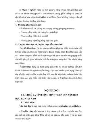 b. Phạm vi nghiên cứu: Do thời gian và năng lực có hạn, giới hạn của
đề tài chỉ khuôn trong phạm vi sinh viên nói chung, phần thống kê, khảo sát
chủ yếu thực hiện với sinh viên khóa K16, Khoa Quan hệ công chúng và Truyề
ại học Văn Lang.
4. Phương pháp nghiên cứu
Để tiến hành đề tài, chúng tôi sử dụng những phƣơng pháp sau:
- khảo sát, thống kê, phân loại
- P phân tích, so sánh
- P hệ thống, tổng hợp khái quát
5. Ý nghĩa khoa học và ý nghĩa thực tiễn của đề tài
Ý nghĩa khoa học: Đề tài sử dụng những phƣơng pháp nghiên cứu phù
hợp để khảo sát, miêu tả, phân tích và đi đến những nhận định khái quát vấn
đề. Thành công của đề tài sẽ là một công trình khoa học nhỏ nhƣng góp phần
vào việc gìn giữ, phát triển văn hoá đọc trong đời sống sinh viên và đời sống
cộng đồng.
Ý nghĩa thực tiễn: Sự thành công của đề tài rất có giá trị thực tiễn, bởi
vì đối với sinh viên ngành truyền thông, việc hiểu rõ tầm quan trọng của việc
đọc sẽ giúp mỗi cá nhân tự giác học hỏi, trau dồi kiến thức, tự hoàn thiện bản
thân cũng nhƣ góp phần phát triển văn hóa đọc ở Việt Nam trong tình hình
hiện nay.
NỘI DUNG
I. LỊCH SỬ VÀ TÌNH HÌNH PHÁT TRIỂN CỦA VĂN HÓA
ĐỌC TẠI VIỆT NAM
1.1. Khái niệm:
Văn hoá đọc là một khái niệm có hai nghĩa: nghĩa rộng và nghĩa hẹp.
- Ở nghĩa rộng, văn hóa đọc là ứng xử đọc, giá trị đọc và chuẩn mực đọc
của mỗi cá nhân, của cộng đồng xã hội và của các nhà quản lý và cơ quan
quản lý nhà nƣớc.
 