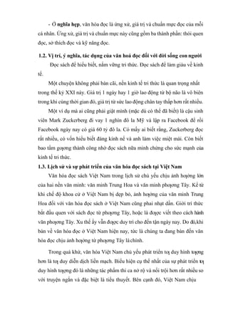- Ở nghĩa hẹp, văn hóa đọc là ứng xử, giá trị và chuẩn mực đọc của mỗi
cá nhân. Ứng xử, giá trị và chuẩn mực này cũng gồm ba thành phần: thói quen
đọc, sở thích đọc và kỹ năng đọc.
1.2. Vị trí, ý nghĩa, tác dụng của văn hoá đọc đối với đời sống con người
Đọc sách để hiểu biết, nắm vững tri thức. Đọc sách để làm giàu về kinh
tế.
Một chuyện không phải bàn cãi, nền kinh tế tri thức là quan trọng nhất
trong thế kỷ XXI này. Giá trị 1 ngày hay 1 giờ lao động từ bộ não là vô biên
trong khi cùng thời gian đó, giá trị từ sức lao động chân tay thấp hơn rất nhiều.
Một ví dụ mà ai cũng phải giật mình (mặc dù có thể đã biết) là cậu sinh
viên Mark Zuckerberg đi vay 1 nghìn đô la Mỹ và lập ra Facebook để rồi
Facebook ngày nay có giá 60 tỷ đô la. Có mấy ai biết rằng, Zuckerberg đọc
rất nhiều, có vốn hiểu biết đáng kính nể và anh làm việc miệt mài. Còn biết
bao tấm gƣơng thành công nhờ đọc sách nữa minh chứng cho sức mạnh của
kinh tế tri thức.
1.3. Lịch sử và sự phát triển của văn hóa đọc sách tại Việt Nam
Văn hóa đọc sách Việt Nam trong lịch sử chủ yếu chịu ảnh hƣởng lớn
của hai nền văn minh: văn minh Trung Hoa và văn minh phƣơng Tây. Kể từ
khi chế độ khoa cử ở Việt Nam bị dẹp bỏ, ảnh hƣởng của văn minh Trung
Hoa đối với văn hóa đọc sách ở Việt Nam cũng phai nhạt dần. Giới trí thức
bắt đầu quen với sách đọc từ phƣơng Tây, hoặc là đƣợc viết theo cách hành
văn phƣơng Tây. Xu thế ấy vẫn đƣợc duy trì cho đến tận ngày nay. Do đó,khi
bàn về văn hóa đọc ở Việt Nam hiện nay, tức là chúng ta đang bàn đến văn
hóa đọc chịu ảnh hƣởng từ phƣơng Tây làchính.
Trong quá khứ, văn hóa Việt Nam chủ yếu phát triển tƣ duy hình tƣợng
hơn là tƣ duy diễn dịch liền mạch. Biểu hiện cụ thể nhất của sự phát triển tƣ
duy hình tƣợng đó là những tác phẩm thi ca nở rộ và nổi trội hơn rất nhiều so
với truyện ngắn và đặc biệt là tiểu thuyết. Bên cạnh đó, Việt Nam chịu
 