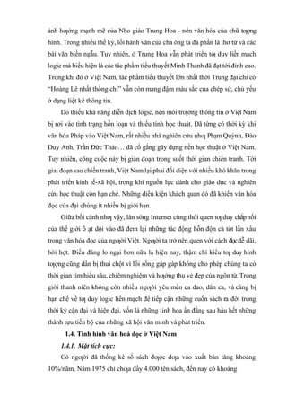 ảnh hƣởng mạnh mẽ của Nho giáo Trung Hoa - nền văn hóa của chữ tƣợng
hình. Trong nhiều thế kỷ, lối hành văn của cha ông ta đa phần là thơ từ và các
bài văn biền ngẫu. Tuy nhiên, ở Trung Hoa vẫn phát triển tƣ duy liền mạch
logic mà biểu hiện là các tác phẩm tiểu thuyết Minh Thanh đã đạt tới đỉnh cao.
Trong khi đó ở Việt Nam, tác phẩm tiểu thuyết lớn nhất thời Trung đại chỉ có
“Hoàng Lê nhất thống chí” vẫn còn mang đậm màu sắc của chép sử, chủ yếu
ở dạng liệt kê thông tin.
Do thiếu khả năng diễn dịch logic, nên môi trƣờng thông tin ở Việt Nam
bị rơi vào tình trạng hỗn loạn và thiếu tính học thuật. Đã từng có thời kỳ khi
văn hóa Pháp vào Việt Nam, rất nhiều nhà nghiên cứu nhƣ Phạm Quỳnh, Đào
Duy Anh, Trần Đức Thảo… đã cố gắng gây dựng nền học thuật ở Việt Nam.
Tuy nhiên, công cuộc này bị gián đoạn trong suốt thời gian chiến tranh. Tới
giai đoạn sau chiến tranh, Việt Nam lại phải đối diện với nhiều khó khăn trong
phát triển kinh tế-xã hội, trong khi nguồn lực dành cho giáo dục và nghiên
cứu học thuật còn hạn chế. Những điều kiện khách quan đó đã khiến văn hóa
đọc của đại chúng ít nhiều bị giới hạn.
Giữa bối cảnh nhƣ vậy, làn sóng Internet cùng thói quen tƣ duy chắpnối
của thế giới ồ ạt dội vào đã đem lại những tác động hỗn độn cả tốt lẫn xấu
trong văn hóa đọc của ngƣời Việt. Ngƣời ta trở nên quen với cách đọcdễ dãi,
hời hợt. Điều đáng lo ngại hơn nữa là hiện nay, thậm chí kiểu tƣ duy hình
tƣợng cũng dần bị thui chột vì lối sống gấp gáp không cho phép chúng ta có
thời gian tìm hiểu sâu, chiêm nghiệm và hƣởng thụ vẻ đẹp của ngôn từ. Trong
giới thanh niên không còn nhiều ngƣời yêu mến ca dao, dân ca, và càng bị
hạn chế về tƣ duy logic liền mạch để tiếp cận những cuốn sách ra đời trong
thời kỳ cận đại và hiện đại, vốn là những tinh hoa ẩn đằng sau hầu hết những
thành tựu tiến bộ của những xã hội văn minh và phát triển.
1.4. Tình hình văn hoá đọc ở Việt Nam
1.4.1. Mặt tích cực:
Có ngƣời đã thống kê số sách đƣợc đƣa vào xuất bản tăng khoảng
10%/năm. Năm 1975 chỉ chƣa đầy 4.000 tên sách, đến nay có khoảng
 