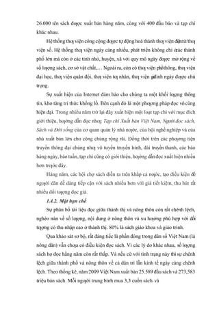 26.000 tên sách đƣợc xuất bản hàng năm, cùng với 400 đầu báo và tạp chí
khác nhau.
Hệ thống thƣ viện công cộng đƣợc tự động hoá thành thƣ viện điệntử/thƣ
viện số. Hệ thống thƣ viện ngày càng nhiều, phát triển không chỉ ở
các thành
phố lớn mà còn ở các tỉnh nhỏ, huyện, xã với quy mô ngày đƣợc mở rộng về
số lƣợng sách, cơ sở vật chất,… Ngoài ra, còn có thƣ viện phổthông, thƣ viện
đại học, thƣ viện quân đội, thƣ viện tƣ nhân, thƣ viện g
i
a
đình ngày đƣợc chú
trọng.
Sự xuất hiện của Internet đảm bảo cho chúng ta một khối lƣợng thông
tin, kho tàng tri thức khổng lồ. Bên cạnh đó là một phƣơng pháp đọc vô cùng
hiện đại. Trong nhiều năm trở lại đây xuất hiện một loạt tạp chí với mục đích
giới thiệu, hƣớng dẫn đọc nhƣ: Tạp chí Xuất bản Việt Nam, Người đọc sách,
Sách và Đời sống của cơ quan quản lý nhà nƣớc, của hội nghề nghiệp và của
nhà xuất bản lớn cho công chúng rộng rãi. Đồng thời trên các phƣơng tiện
truyền thông đại chúng nhƣ vô tuyến truyền hình, đài truyền thanh, các báo
hàng ngày, báo tuần, tạp chí cũng có giới thiệu, hƣớng dẫnđọc xuất hiện nhiều
hơn trƣớc đây.
Hàng năm, các hội chợ sách diễn ra trên khắp cả nƣớc, tạo điều kiện để
ngƣời dân dễ dàng tiếp cận với sách nhiều hơn với giá tiết kiệm, thu hút rất
nhiều đối tƣợng đọc giả.
1.4.2. Mặt hạn chế
Sự phân bố tài liệu đọc giữa thành thị và nông thôn còn rất chênh lệch,
nghèo nàn về số lƣợng, nội dung ở nông thôn và xu hƣớng phù hợp với đối
tƣợng có thu nhập cao ở thành thị. 80% là sách giáo khoa và giáo trình.
Qua khảo sát sơ bộ, rất đáng tiếc là phần đông trong dân số Việt Nam (là
nông dân) vẫn chƣa có điều kiện đọc sách. Vì các lý do khác nhau, số lƣợng
sách họ đọc hằng năm còn rất thấp. Và nếu cứ với tình trạng này thì sự chênh
lệch giữa thành phố và nông thôn về cả dân trí lẫn kinh tế ngày càng chênh
lệch. Theo thống kê, năm 2009 Việt Nam xuất bản 25.589 đầu sách và 273,583
triệu bản sách. Mỗi ngƣời trung bình mua 3,3 cuốn sách và
 