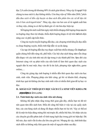 đọc 2,8 cuốn (trong đó khoảng 80% là sách giáo khoa). Nhƣ vậy là ngƣờiViệt
chúng ta mua sách ít, đọc không nhiều. Còn thƣ viện ƣ? Đến năm 2010,"phấn
đấu đưa sách về đến cấp huyện và đưa sách đến phần lớn các xã để đạt chỉ
tiêu 6 bản sách/người/năm". Nhƣ vậy, dựa vào hai con số từ ngành xuất bản
và thƣ viện, chúng ta có thể tự đánh giá về văn hóa đọc hiện tại.
Sốlƣợng tên sáchxuất bảnngàymột nhiều nhƣng chất lƣợng chƣacao,còn
xu hƣớng chạy theo lợi nhuận, thiếu định hƣớng đƣợc rõ rệt trên haibình diện
nâng cao và phổ cập kiến thức.
Công tác tuyên truyền hƣớng dẫn đọc, các chƣơng trình khuyến đọc diễn
ra chƣa thƣờng xuyên, thiếu tính hấp dẫn và sự đa dạng.
Các tạp chí hƣớng dẫn đọc tuy đƣợc xuất bản nhiều nhƣng vẫn chƣađƣợc
quần chúng biết đến rộng rãi, phổ biến. Các hội chợ sách hàng năm vẫn chƣa
đến đƣợc với các tỉnh nhỏ mà chỉ tập trung ở các thành phố lớn. Sựra đời của
Internet cùng với sự phát triển của nền kinh tế làm thói quen đọc sách của
ngƣời dân bị mai một, thay vào đó là du lịch, phƣơng tiện nghe nhìn, game
online,…
Công tác giảng dạy ảnh hƣởng ít nhiều đến thói quen đọc sách của học
sinh, sinh viên. Phƣơng pháp còn khô cứng, gò bó và khuôn khổ, chƣơng
trình học quá tải không cho học sinh sinh viên có nhiều thời gian để tự học và
đọc.
II. KHẢO SÁT THÓI QUEN ĐỌC SÁCH CỦA SINH VIÊN KHOA PR
ĐẠI HỌC VĂN LANG
2.1. Tình hình đọc sách của sinh viên nói chung
Không thể phủ nhận rằng trong thời gian gần đây, nhiều bạn trẻ đã trở
nên quan tâm đến sách hơn. Điều đó cũng thể hiện ở việc tại các quầy sách
báo, các cửa hàng sách cũ đang rất đƣợc nhiều bạn trẻ lui tới. Vậy có thểcoi
đó là một tín hiệu đáng mừng khi mà trƣớc đó, nhiều bài báo, lời nhận xét của
các chuyên gia đều phản ánh về tình trạng lƣời đọc trong giới trẻ hiện đại. Dù
thế nào, đọc sách vẫn là nhu cầu lớn của giới trẻ. Nhƣng dù vậy, tình hình đọc
sách diễn ra không mấy khả quan do một số nguyên nhân sau đây:
 