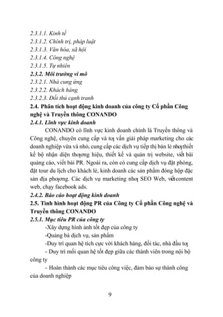 9
2.3.1.1. Kinh tế
2.3.1.2. Chính trị, pháp luật
2.3.1.3. Văn hóa, xã hội
2.3.1.4. Công nghệ
2.3.1.5. Tự nhiên
2.3.2. Môi trường vi mô
2.3.2.1. Nhà cung ứng
2.3.2.2. Khách hàng
2.3.2.3. Đối thủ cạnh tranh
2.4. Phân tích hoạt động kinh doanh của công ty Cổ phần Công
nghệ và Truyền thông CONANDO
2.4.1. Lĩnh vực kinh doanh
CONANDO có lĩnh vực kinh doanh chính là Truyền thông và
Công nghệ, chuyên cung cấp và tƣ vấn giải pháp marketing cho các
doanh nghiệp vừa và nhỏ, cung cấp các dịch vụ tiếp thị bán lẻ nhƣthiết
kế bộ nhận diện thƣơng hiệu, thiết kế và quản trị website, viết bài
quảng cáo, viết bài PR. Ngoài ra, còn có cung cấp dịch vụ đặt phòng,
đặt tour du lịch cho khách lẻ, kinh doanh các sản phẩm đóng hộp đặc
sản địa phƣơng. Các dịch vụ marketing nhƣ SEO Web, viếtcontent
web, chạy facebook ads.
2.4.2. Báo cáo hoạt động kinh doanh
2.5. Tình hình hoạt động PR của Công ty Cổ phần Công nghệ và
Truyền thông CONANDO
2.5.1. Mục tiêu PR của công ty
-Xây dựng hình ảnh tốt đẹp của công ty
-Quảng bá dịch vụ, sản phẩm
-Duy trì quan hệ tích cực với khách hàng, đối tác, nhà đầu tƣ
- Duy trì mối quan hệ tốt đẹp giữa các thành viên trong nội bộ
công ty
- Hoàn thành các mục tiêu công việc, đảm bảo sự thành công
của doanh nghiệp
 