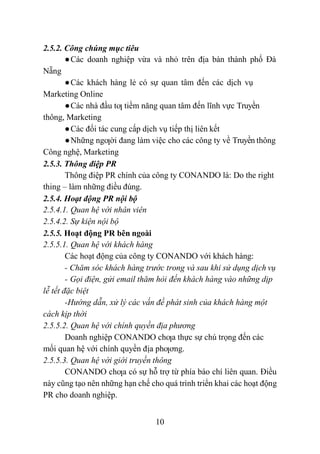 10
2.5.2. Công chúng mục tiêu
●Các doanh nghiệp vừa và nhỏ trên địa bàn thành phố Đà
Nẵng
●Các khách hàng lẻ có sự quan tâm đến các dịch vụ
Marketing Online
●Các nhà đầu tƣ tiềm năng quan tâm đến lĩnh vực Truyền
thông, Marketing
●Các đối tác cung cấp dịch vụ tiếp thị liên kết
●Những ngƣời đang làm việc cho các công ty về Truyền thông
Công nghệ, Marketing
2.5.3. Thông điệp PR
Thông điệp PR chính của công ty CONANDO là: Do the right
thing – làm những điều đúng.
2.5.4. Hoạt động PR nội bộ
2.5.4.1. Quan hệ với nhân viên
2.5.4.2. Sự kiện nội bộ
2.5.5. Hoạt động PR bên ngoài
2.5.5.1. Quan hệ với khách hàng
Các hoạt động của công ty CONANDO với khách hàng:
- Chăm sóc khách hàng trước trong và sau khi sử dụng dịch vụ
- Gọi điện, gửi email thăm hỏi đến khách hàng vào những dịp
lễ tết đặc biệt
-Hướng dẫn, xử lý các vấn đề phát sinh của khách hàng một
cách kịp thời
2.5.5.2. Quan hệ với chính quyền địa phương
Doanh nghiệp CONANDO chƣa thực sự chú trọng đến các
mối quan hệ với chính quyền địa phƣơng.
2.5.5.3. Quan hệ với giới truyền thông
CONANDO chƣa có sự hỗ trợ từ phía báo chí liên quan. Điều
này cũng tạo nên những hạn chế cho quá trình triển khai các hoạt động
PR cho doanh nghiệp.
 